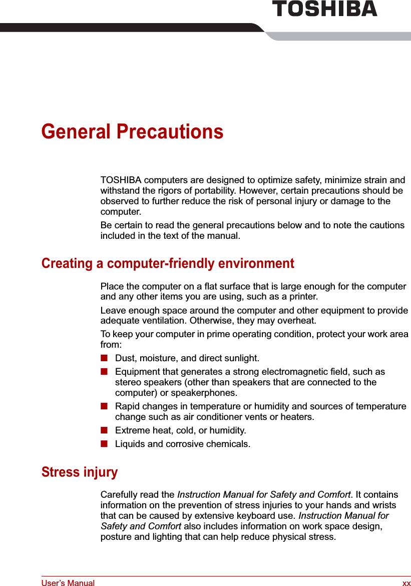 User’s Manual xxGeneral PrecautionsTOSHIBA computers are designed to optimize safety, minimize strain and withstand the rigors of portability. However, certain precautions should be observed to further reduce the risk of personal injury or damage to the computer.Be certain to read the general precautions below and to note the cautions included in the text of the manual.Creating a computer-friendly environmentPlace the computer on a flat surface that is large enough for the computer and any other items you are using, such as a printer.Leave enough space around the computer and other equipment to provide adequate ventilation. Otherwise, they may overheat.To keep your computer in prime operating condition, protect your work area from:■Dust, moisture, and direct sunlight.■Equipment that generates a strong electromagnetic field, such as stereo speakers (other than speakers that are connected to the computer) or speakerphones.■Rapid changes in temperature or humidity and sources of temperature change such as air conditioner vents or heaters.■Extreme heat, cold, or humidity.■Liquids and corrosive chemicals.Stress injuryCarefully read the Instruction Manual for Safety and Comfort. It contains information on the prevention of stress injuries to your hands and wrists that can be caused by extensive keyboard use. Instruction Manual for Safety and Comfort also includes information on work space design, posture and lighting that can help reduce physical stress.