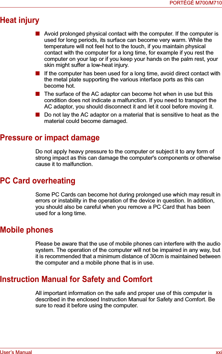 User’s Manual xxiPORTÉGÉ M700/M710Heat injury■Avoid prolonged physical contact with the computer. If the computer is used for long periods, its surface can become very warm. While the temperature will not feel hot to the touch, if you maintain physical contact with the computer for a long time, for example if you rest the computer on your lap or if you keep your hands on the palm rest, your skin might suffer a low-heat injury.■If the computer has been used for a long time, avoid direct contact with the metal plate supporting the various interface ports as this can become hot.■The surface of the AC adaptor can become hot when in use but this condition does not indicate a malfunction. If you need to transport the AC adaptor, you should disconnect it and let it cool before moving it.■Do not lay the AC adaptor on a material that is sensitive to heat as the material could become damaged.Pressure or impact damageDo not apply heavy pressure to the computer or subject it to any form of strong impact as this can damage the computer&apos;s components or otherwise cause it to malfunction.PC Card overheatingSome PC Cards can become hot during prolonged use which may result in errors or instability in the operation of the device in question. In addition, you should also be careful when you remove a PC Card that has been used for a long time.Mobile phonesPlease be aware that the use of mobile phones can interfere with the audio system. The operation of the computer will not be impaired in any way, but it is recommended that a minimum distance of 30cm is maintained between the computer and a mobile phone that is in use.Instruction Manual for Safety and ComfortAll important information on the safe and proper use of this computer is described in the enclosed Instruction Manual for Safety and Comfort. Be sure to read it before using the computer.