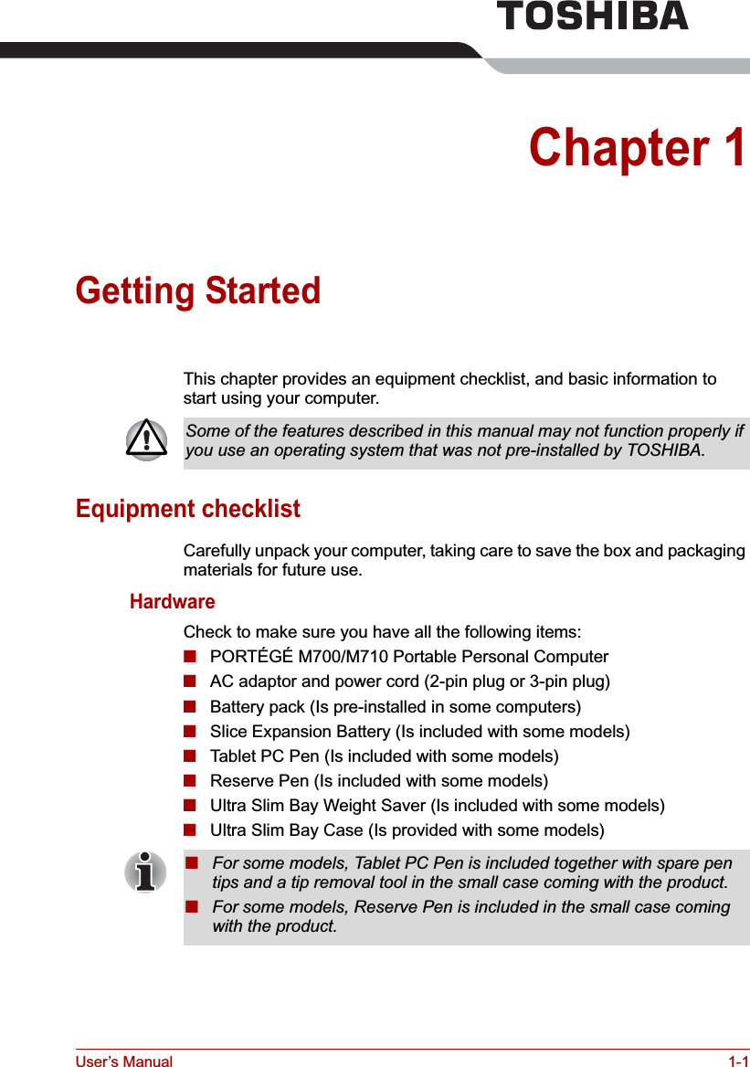 User’s Manual 1-1Chapter 1Getting StartedThis chapter provides an equipment checklist, and basic information to start using your computer.Equipment checklistCarefully unpack your computer, taking care to save the box and packaging materials for future use.HardwareCheck to make sure you have all the following items:■PORTÉGÉ M700/M710 Portable Personal Computer■AC adaptor and power cord (2-pin plug or 3-pin plug)■Battery pack (Is pre-installed in some computers)■Slice Expansion Battery (Is included with some models)■Tablet PC Pen (Is included with some models)■Reserve Pen (Is included with some models)■Ultra Slim Bay Weight Saver (Is included with some models)■Ultra Slim Bay Case (Is provided with some models)Some of the features described in this manual may not function properly if you use an operating system that was not pre-installed by TOSHIBA.■For some models, Tablet PC Pen is included together with spare pen tips and a tip removal tool in the small case coming with the product.■For some models, Reserve Pen is included in the small case coming with the product.