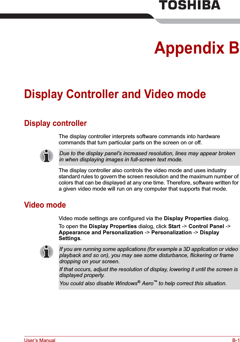 User’s Manual B-1Appendix BDisplay Controller and Video modeDisplay controllerThe display controller interprets software commands into hardware commands that turn particular parts on the screen on or off.The display controller also controls the video mode and uses industry standard rules to govern the screen resolution and the maximum number of colors that can be displayed at any one time. Therefore, software written for a given video mode will run on any computer that supports that mode.Video modeVideo mode settings are configured via the Display Properties dialog.To open the Display Properties dialog, click Start -&gt; Control Panel -&gt; Appearance and Personalization -&gt; Personalization -&gt; Display Settings.Due to the display panel&apos;s increased resolution, lines may appear broken in when displaying images in full-screen text mode.If you are running some applications (for example a 3D application or video playback and so on), you may see some disturbance, flickering or frame dropping on your screen.If that occurs, adjust the resolution of display, lowering it until the screen is displayed properly. You could also disable Windows® Aero™to help correct this situation.