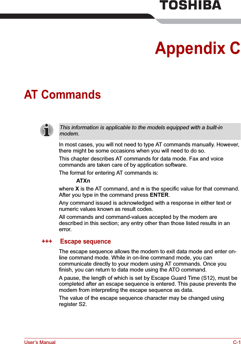 User’s Manual C-1Appendix CAT CommandsIn most cases, you will not need to type AT commands manually. However, there might be some occasions when you will need to do so.This chapter describes AT commands for data mode. Fax and voice commands are taken care of by application software.The format for entering AT commands is:ATXnwhere X is the AT command, and n is the specific value for that command. After you type in the command press ENTER.Any command issued is acknowledged with a response in either text or numeric values known as result codes.All commands and command-values accepted by the modem are described in this section; any entry other than those listed results in an error.+++ Escape sequenceThe escape sequence allows the modem to exit data mode and enter on-line command mode. While in on-line command mode, you can communicate directly to your modem using AT commands. Once you finish, you can return to data mode using the ATO command.A pause, the length of which is set by Escape Guard Time (S12), must be completed after an escape sequence is entered. This pause prevents the modem from interpreting the escape sequence as data.The value of the escape sequence character may be changed using register S2.This information is applicable to the models equipped with a built-in modem.