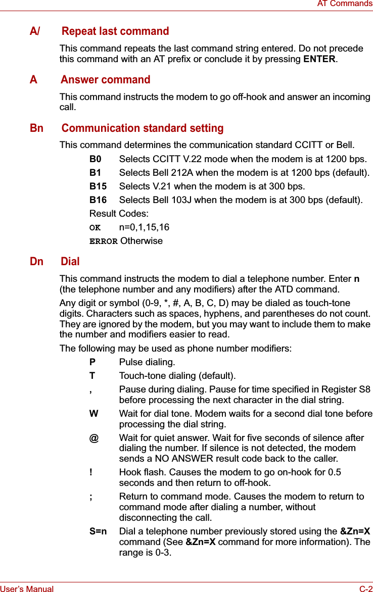 User’s Manual C-2AT CommandsA/ Repeat last commandThis command repeats the last command string entered. Do not precede this command with an AT prefix or conclude it by pressing ENTER.AAnswer commandThis command instructs the modem to go off-hook and answer an incoming call.Bn Communication standard settingThis command determines the communication standard CCITT or Bell.B0 Selects CCITT V.22 mode when the modem is at 1200 bps. B1 Selects Bell 212A when the modem is at 1200 bps (default).B15 Selects V.21 when the modem is at 300 bps.B16 Selects Bell 103J when the modem is at 300 bps (default).Result Codes:OK n=0,1,15,16ERROR OtherwiseDn DialThis command instructs the modem to dial a telephone number. Enter n(the telephone number and any modifiers) after the ATD command.Any digit or symbol (0-9, *, #, A, B, C, D) may be dialed as touch-tone digits. Characters such as spaces, hyphens, and parentheses do not count. They are ignored by the modem, but you may want to include them to make the number and modifiers easier to read.The following may be used as phone number modifiers:PPulse dialing.TTouch-tone dialing (default).,Pause during dialing. Pause for time specified in Register S8 before processing the next character in the dial string.WWait for dial tone. Modem waits for a second dial tone beforeprocessing the dial string.@Wait for quiet answer. Wait for five seconds of silence afterdialing the number. If silence is not detected, the modemsends a NO ANSWER result code back to the caller.!Hook flash. Causes the modem to go on-hook for 0.5 seconds and then return to off-hook.;Return to command mode. Causes the modem to return to command mode after dialing a number, without disconnecting the call.S=n Dial a telephone number previously stored using the &amp;Zn=Xcommand (See &amp;Zn=X command for more information). The range is 0-3.