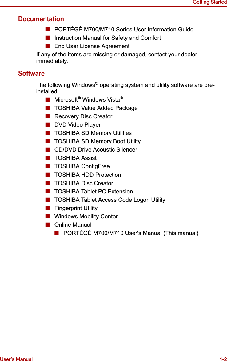 User’s Manual 1-2Getting StartedDocumentation■PORTÉGÉ M700/M710 Series User Information Guide■Instruction Manual for Safety and Comfort■End User License AgreementIf any of the items are missing or damaged, contact your dealer immediately.SoftwareThe following Windows® operating system and utility software are pre-installed.■Microsoft® Windows Vista®■TOSHIBA Value Added Package■Recovery Disc Creator■DVD Video Player■TOSHIBA SD Memory Utilities■TOSHIBA SD Memory Boot Utility■CD/DVD Drive Acoustic Silencer■TOSHIBA Assist■TOSHIBA ConfigFree■TOSHIBA HDD Protection■TOSHIBA Disc Creator■TOSHIBA Tablet PC Extension■TOSHIBA Tablet Access Code Logon Utility■Fingerprint Utility■Windows Mobility Center■Online Manual■PORTÉGÉ M700/M710 User&apos;s Manual (This manual)