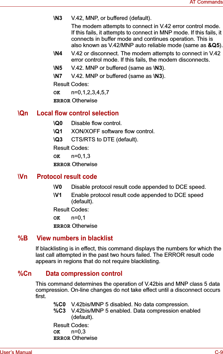 User’s Manual C-9AT Commands\N3 V.42, MNP, or buffered (default).The modem attempts to connect in V.42 error control mode. If this fails, it attempts to connect in MNP mode. If this fails, it connects in buffer mode and continues operation. This is also known as V.42/MNP auto reliable mode (same as &amp;Q5).\N4 V.42 or disconnect. The modem attempts to connect in V.42 error control mode. If this fails, the modem disconnects.\N5 V.42. MNP or buffered (same as \N3).\N7 V.42. MNP or buffered (same as \N3).Result Codes:OK n=0,1,2,3,4,5,7ERROR Otherwise\Qn Local flow control selection\Q0 Disable flow control.\Q1 XON/XOFF software flow control.\Q3 CTS/RTS to DTE (default).Result Codes:OK n=0,1,3ERROR Otherwise\Vn Protocol result code\V0 Disable protocol result code appended to DCE speed.\V1 Enable protocol result code appended to DCE speed (default).Result Codes:OK n=0,1ERROR Otherwise%B View numbers in blacklistIf blacklisting is in effect, this command displays the numbers for which the last call attempted in the past two hours failed. The ERROR result code appears in regions that do not require blacklisting.%Cn Data compression controlThis command determines the operation of V.42bis and MNP class 5 data compression. On-line changes do not take effect until a disconnect occurs first.%C0 V.42bis/MNP 5 disabled. No data compression.%C3 V.42bis/MNP 5 enabled. Data compression enabled (default).Result Codes:OK n=0,3ERROR Otherwise