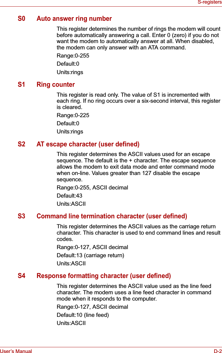 User’s Manual D-2S-registersS0 Auto answer ring numberThis register determines the number of rings the modem will count before automatically answering a call. Enter 0 (zero) if you do not want the modem to automatically answer at all. When disabled, the modem can only answer with an ATA command.Range:0-255Default:0Units:ringsS1 Ring counterThis register is read only. The value of S1 is incremented with each ring. If no ring occurs over a six-second interval, this register is cleared.Range:0-225Default:0Units:ringsS2 AT escape character (user defined)This register determines the ASCII values used for an escape sequence. The default is the + character. The escape sequence allows the modem to exit data mode and enter command mode when on-line. Values greater than 127 disable the escape sequence.Range:0-255, ASCII decimalDefault:43Units:ASCIIS3 Command line termination character (user defined)This register determines the ASCII values as the carriage return character. This character is used to end command lines and result codes.Range:0-127, ASCII decimalDefault:13 (carriage return)Units:ASCIIS4 Response formatting character (user defined)This register determines the ASCII value used as the line feed character. The modem uses a line feed character in command mode when it responds to the computer.Range:0-127, ASCII decimalDefault:10 (line feed)Units:ASCII