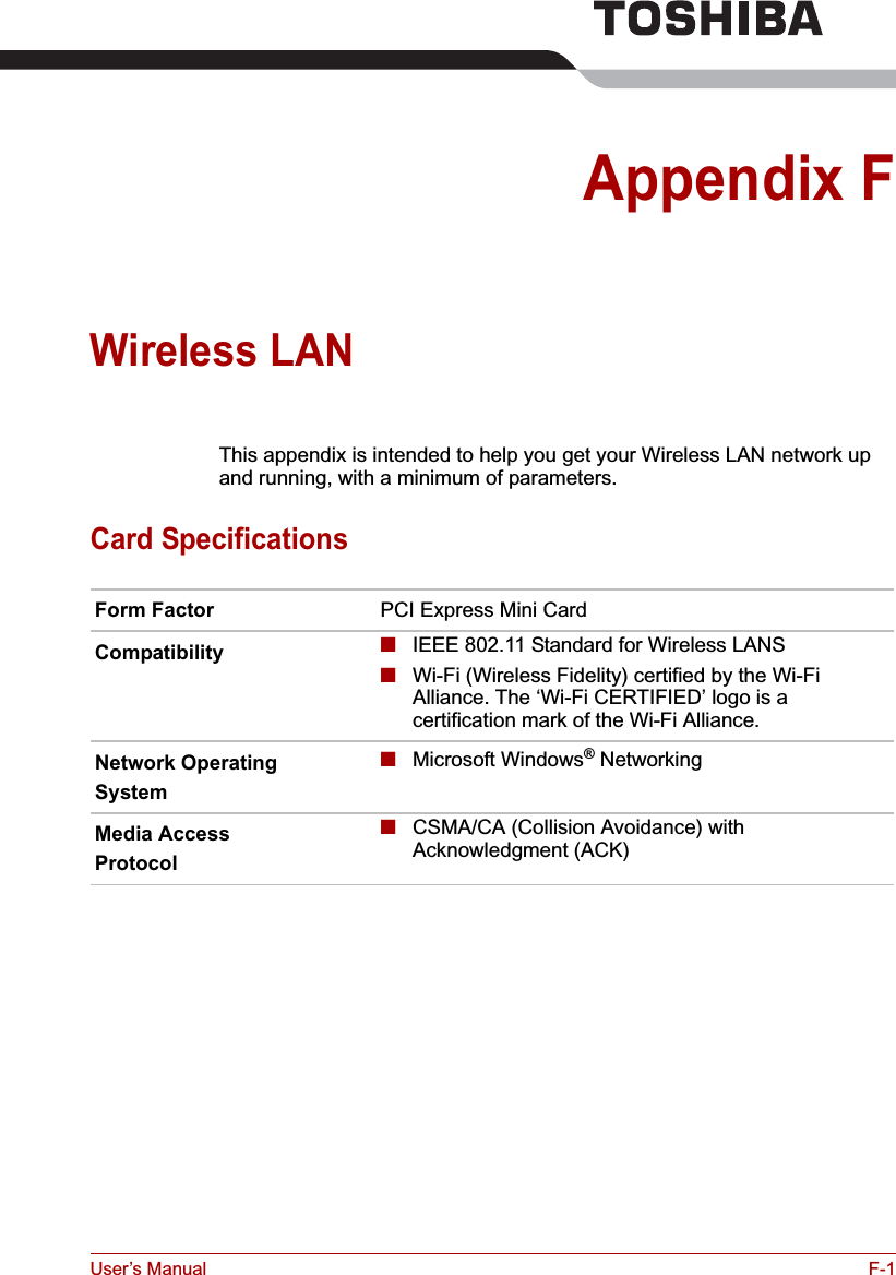 User’s Manual F-1Appendix FWireless LANThis appendix is intended to help you get your Wireless LAN network up and running, with a minimum of parameters.Card SpecificationsForm Factor PCI Express Mini CardCompatibility ■IEEE 802.11 Standard for Wireless LANS■Wi-Fi (Wireless Fidelity) certified by the Wi-Fi Alliance. The ‘Wi-Fi CERTIFIED’ logo is a certification mark of the Wi-Fi Alliance. Network OperatingSystem■Microsoft Windows® NetworkingMedia AccessProtocol■CSMA/CA (Collision Avoidance) with Acknowledgment (ACK)
