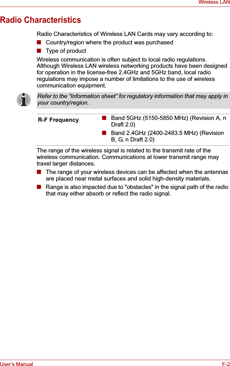 User’s Manual F-2Wireless LANRadio CharacteristicsRadio Characteristics of Wireless LAN Cards may vary according to:■Country/region where the product was purchased■Type of productWireless communication is often subject to local radio regulations. Although Wireless LAN wireless networking products have been designed for operation in the license-free 2.4GHz and 5GHz band, local radio regulations may impose a number of limitations to the use of wireless communication equipment. The range of the wireless signal is related to the transmit rate of the wireless communication. Communications at lower transmit range may travel larger distances.■The range of your wireless devices can be affected when the antennas are placed near metal surfaces and solid high-density materials.■Range is also impacted due to &quot;obstacles&quot; in the signal path of the radio that may either absorb or reflect the radio signal.Refer to the “Information sheet” for regulatory information that may apply in your country/region.R-F Frequency ■Band 5GHz (5150-5850 MHz) (Revision A, n Draft 2.0)■Band 2.4GHz (2400-2483.5 MHz) (Revision B, G, n Draft 2.0)