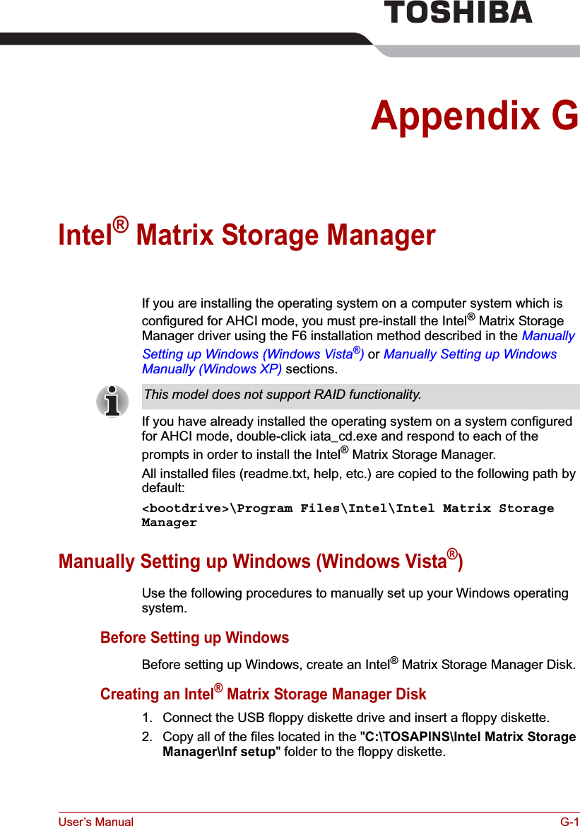 User’s Manual G-1Appendix GIntel® Matrix Storage ManagerIf you are installing the operating system on a computer system which is configured for AHCI mode, you must pre-install the Intel® Matrix Storage Manager driver using the F6 installation method described in the Manually Setting up Windows (Windows Vista®) or Manually Setting up Windows Manually (Windows XP) sections.If you have already installed the operating system on a system configured for AHCI mode, double-click iata_cd.exe and respond to each of the prompts in order to install the Intel® Matrix Storage Manager.All installed files (readme.txt, help, etc.) are copied to the following path by default:&lt;bootdrive&gt;\Program Files\Intel\Intel Matrix Storage ManagerManually Setting up Windows (Windows Vista®)Use the following procedures to manually set up your Windows operating system.Before Setting up WindowsBefore setting up Windows, create an Intel® Matrix Storage Manager Disk.Creating an Intel® Matrix Storage Manager Disk1. Connect the USB floppy diskette drive and insert a floppy diskette.2. Copy all of the files located in the &quot;C:\TOSAPINS\Intel Matrix Storage Manager\Inf setup&quot; folder to the floppy diskette.This model does not support RAID functionality.