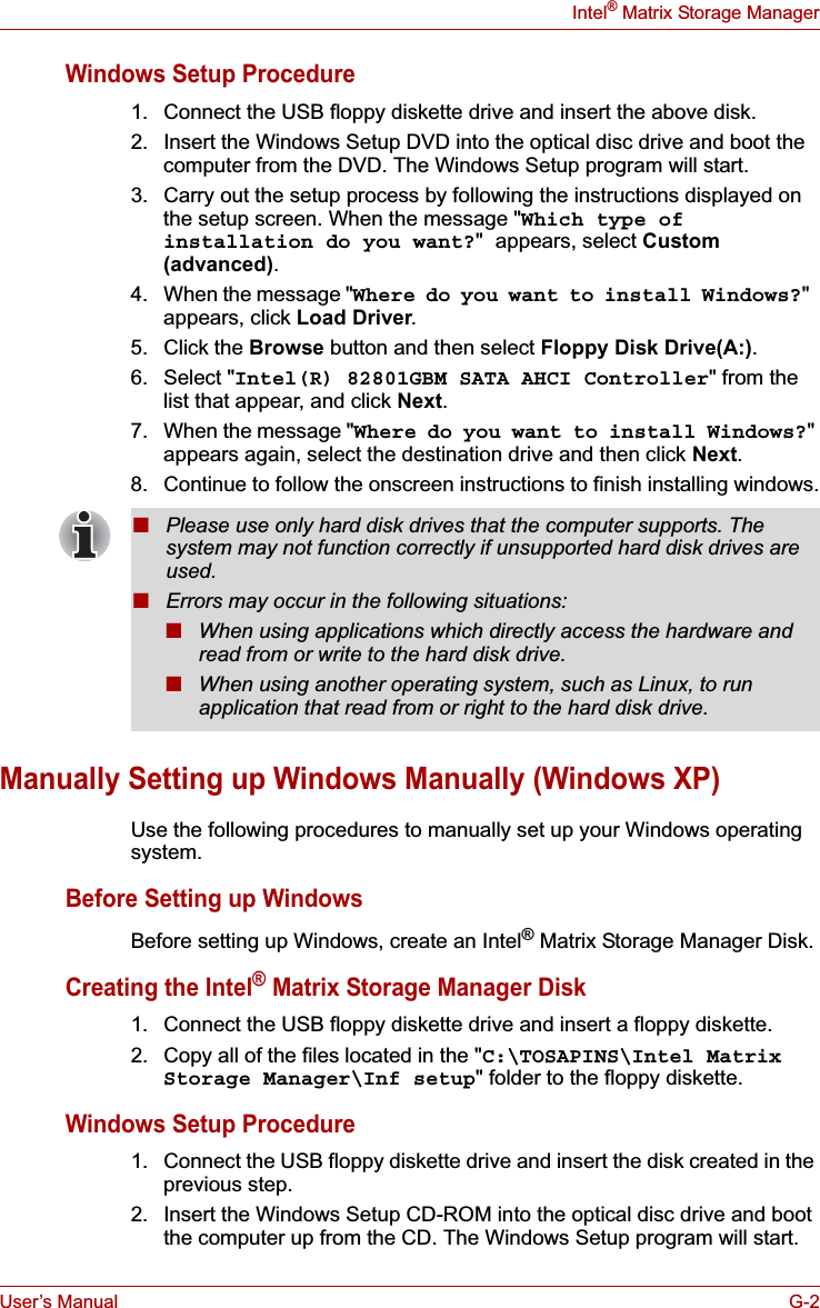 User’s Manual G-2Intel® Matrix Storage ManagerWindows Setup Procedure1. Connect the USB floppy diskette drive and insert the above disk.2. Insert the Windows Setup DVD into the optical disc drive and boot the computer from the DVD. The Windows Setup program will start.3. Carry out the setup process by following the instructions displayed on the setup screen. When the message &quot;Which type of installation do you want?&quot; appears, select Custom(advanced).4. When the message &quot;Where do you want to install Windows?&quot;appears, click Load Driver.5. Click the Browse button and then select Floppy Disk Drive(A:).6. Select &quot;Intel(R) 82801GBM SATA AHCI Controller&quot; from the list that appear, and click Next.7. When the message &quot;Where do you want to install Windows?&quot;appears again, select the destination drive and then click Next.8. Continue to follow the onscreen instructions to finish installing windows.Manually Setting up Windows Manually (Windows XP)Use the following procedures to manually set up your Windows operating system.Before Setting up WindowsBefore setting up Windows, create an Intel® Matrix Storage Manager Disk.Creating the Intel® Matrix Storage Manager Disk1. Connect the USB floppy diskette drive and insert a floppy diskette.2. Copy all of the files located in the &quot;C:\TOSAPINS\Intel Matrix Storage Manager\Inf setup&quot; folder to the floppy diskette.Windows Setup Procedure1. Connect the USB floppy diskette drive and insert the disk created in the previous step.2. Insert the Windows Setup CD-ROM into the optical disc drive and boot the computer up from the CD. The Windows Setup program will start.■Please use only hard disk drives that the computer supports. The system may not function correctly if unsupported hard disk drives are used.■Errors may occur in the following situations:■When using applications which directly access the hardware and read from or write to the hard disk drive.■When using another operating system, such as Linux, to run application that read from or right to the hard disk drive.