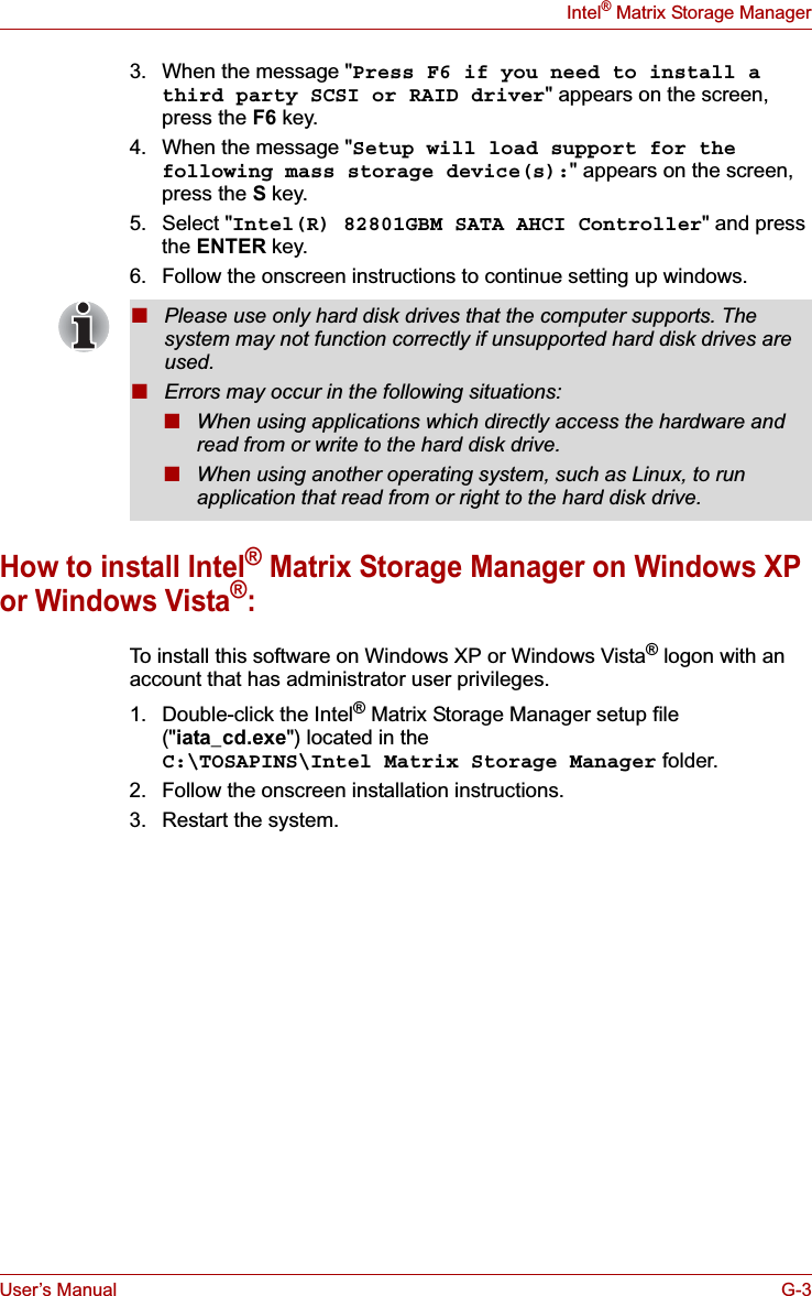 User’s Manual G-3Intel® Matrix Storage Manager3. When the message &quot;Press F6 if you need to install a third party SCSI or RAID driver&quot; appears on the screen, press the F6 key.4. When the message &quot;Setup will load support for the following mass storage device(s):&quot; appears on the screen, press the S key.5. Select &quot;Intel(R) 82801GBM SATA AHCI Controller&quot; and press the ENTER key.6. Follow the onscreen instructions to continue setting up windows.How to install Intel® Matrix Storage Manager on Windows XP or Windows Vista®:To install this software on Windows XP or Windows Vista® logon with an account that has administrator user privileges.1. Double-click the Intel® Matrix Storage Manager setup file (&quot;iata_cd.exe&quot;) located in the C:\TOSAPINS\Intel Matrix Storage Manager folder.2. Follow the onscreen installation instructions.3. Restart the system.■Please use only hard disk drives that the computer supports. The system may not function correctly if unsupported hard disk drives are used.■Errors may occur in the following situations:■When using applications which directly access the hardware and read from or write to the hard disk drive.■When using another operating system, such as Linux, to run application that read from or right to the hard disk drive.