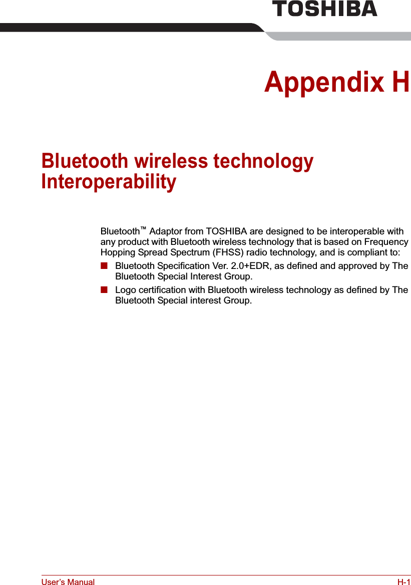 User’s Manual H-1Appendix HBluetooth wireless technology InteroperabilityBluetooth™ Adaptor from TOSHIBA are designed to be interoperable with any product with Bluetooth wireless technology that is based on Frequency Hopping Spread Spectrum (FHSS) radio technology, and is compliant to:■Bluetooth Specification Ver. 2.0+EDR, as defined and approved by The Bluetooth Special Interest Group.■Logo certification with Bluetooth wireless technology as defined by The Bluetooth Special interest Group.