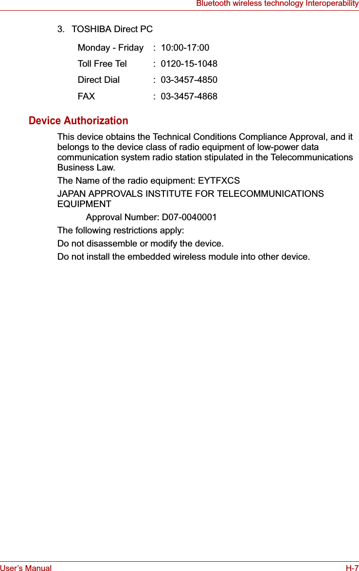 User’s Manual H-7Bluetooth wireless technology Interoperability3. TOSHIBA Direct PCDevice AuthorizationThis device obtains the Technical Conditions Compliance Approval, and it belongs to the device class of radio equipment of low-power data communication system radio station stipulated in the Telecommunications Business Law.The Name of the radio equipment: EYTFXCSJAPAN APPROVALS INSTITUTE FOR TELECOMMUNICATIONS EQUIPMENTApproval Number: D07-0040001The following restrictions apply:Do not disassemble or modify the device.Do not install the embedded wireless module into other device.Monday - Friday :  10:00-17:00Toll Fr ee  Tel :  0120-15-1048Direct Dial :  03-3457-4850FAX :  03-3457-4868