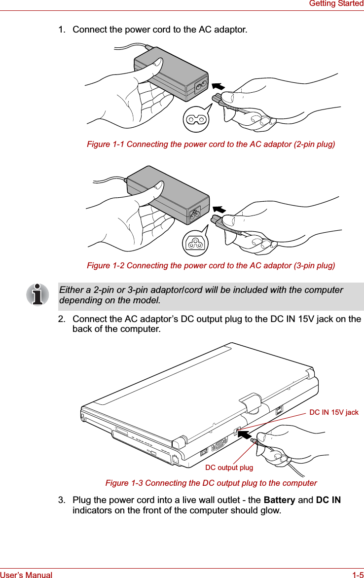User’s Manual 1-5Getting Started1. Connect the power cord to the AC adaptor.Figure 1-1 Connecting the power cord to the AC adaptor (2-pin plug)Figure 1-2 Connecting the power cord to the AC adaptor (3-pin plug)2. Connect the AC adaptor’s DC output plug to the DC IN 15V jack on the back of the computer.Figure 1-3 Connecting the DC output plug to the computer3. Plug the power cord into a live wall outlet - the Battery and DC INindicators on the front of the computer should glow.Either a 2-pin or 3-pin adaptor/cord will be included with the computer depending on the model.DC IN 15V jackDC output plug