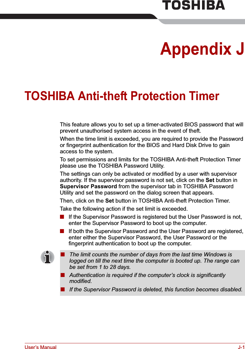 User’s Manual J-1Appendix JTOSHIBA Anti-theft Protection Timer This feature allows you to set up a timer-activated BIOS password that will prevent unauthorised system access in the event of theft.When the time limit is exceeded, you are required to provide the Password or fingerprint authentication for the BIOS and Hard Disk Drive to gain access to the system.To set permissions and limits for the TOSHIBA Anti-theft Protection Timer please use the TOSHIBA Password Utility.The settings can only be activated or modified by a user with supervisor authority. If the supervisor password is not set, click on the Set button in Supervisor Password from the supervisor tab in TOSHIBA Password Utility and set the password on the dialog screen that appears.Then, click on the Set button in TOSHIBA Anti-theft Protection Timer.Take the following action if the set limit is exceeded.■If the Supervisor Password is registered but the User Password is not, enter the Supervisor Password to boot up the computer.■If both the Supervisor Password and the User Password are registered, enter either the Supervisor Password, the User Password or the fingerprint authentication to boot up the computer.■The limit counts the number of days from the last time Windows is logged on till the next time the computer is booted up. The range can be set from 1 to 28 days.■Authentication is required if the computer’s clock is significantly modified.■If the Supervisor Password is deleted, this function becomes disabled.