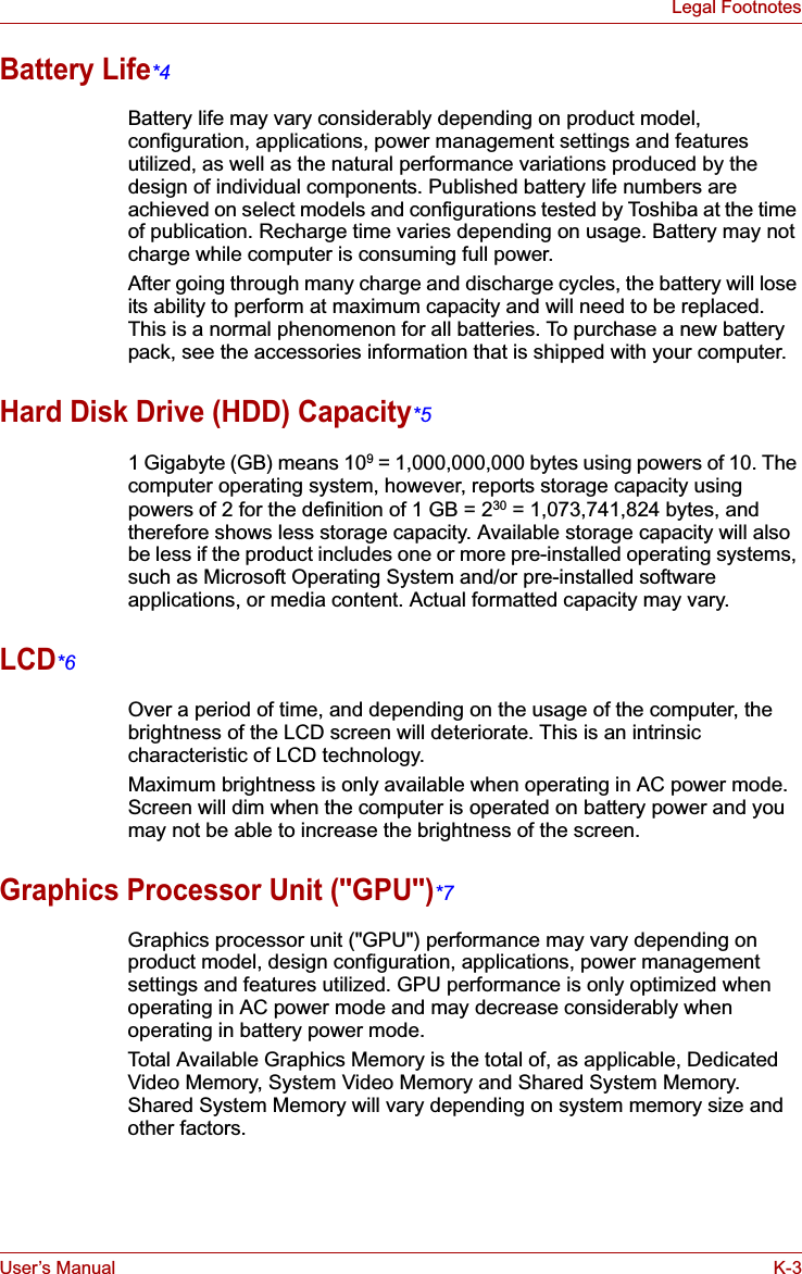 User’s Manual K-3Legal FootnotesBattery Life*4Battery life may vary considerably depending on product model, configuration, applications, power management settings and features utilized, as well as the natural performance variations produced by the design of individual components. Published battery life numbers are achieved on select models and configurations tested by Toshiba at the time of publication. Recharge time varies depending on usage. Battery may not charge while computer is consuming full power. After going through many charge and discharge cycles, the battery will lose its ability to perform at maximum capacity and will need to be replaced. This is a normal phenomenon for all batteries. To purchase a new battery pack, see the accessories information that is shipped with your computer.Hard Disk Drive (HDD) Capacity*51 Gigabyte (GB) means 109 = 1,000,000,000 bytes using powers of 10. The computer operating system, however, reports storage capacity using powers of 2 for the definition of 1 GB = 230 = 1,073,741,824 bytes, and therefore shows less storage capacity. Available storage capacity will also be less if the product includes one or more pre-installed operating systems, such as Microsoft Operating System and/or pre-installed software applications, or media content. Actual formatted capacity may vary.LCD*6Over a period of time, and depending on the usage of the computer, the brightness of the LCD screen will deteriorate. This is an intrinsic characteristic of LCD technology.Maximum brightness is only available when operating in AC power mode. Screen will dim when the computer is operated on battery power and you may not be able to increase the brightness of the screen.Graphics Processor Unit (&quot;GPU&quot;)*7Graphics processor unit (&quot;GPU&quot;) performance may vary depending on product model, design configuration, applications, power management settings and features utilized. GPU performance is only optimized when operating in AC power mode and may decrease considerably when operating in battery power mode.Total Available Graphics Memory is the total of, as applicable, Dedicated Video Memory, System Video Memory and Shared System Memory. Shared System Memory will vary depending on system memory size and other factors.