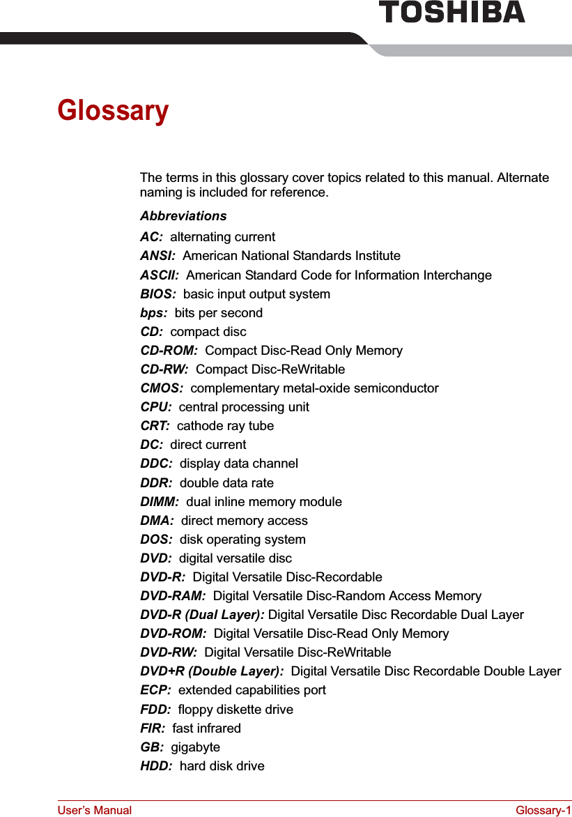 User’s Manual Glossary-1GlossaryThe terms in this glossary cover topics related to this manual. Alternate naming is included for reference.AbbreviationsAC:  alternating currentANSI:  American National Standards InstituteASCII:  American Standard Code for Information InterchangeBIOS:  basic input output systembps:  bits per secondCD:  compact discCD-ROM:  Compact Disc-Read Only Memory CD-RW:  Compact Disc-ReWritableCMOS:  complementary metal-oxide semiconductorCPU:  central processing unitCRT:  cathode ray tubeDC:  direct currentDDC:  display data channelDDR:  double data rateDIMM:  dual inline memory moduleDMA:  direct memory accessDOS:  disk operating systemDVD: digital versatile discDVD-R:  Digital Versatile Disc-RecordableDVD-RAM:  Digital Versatile Disc-Random Access MemoryDVD-R (Dual Layer): Digital Versatile Disc Recordable Dual LayerDVD-ROM:  Digital Versatile Disc-Read Only MemoryDVD-RW:  Digital Versatile Disc-ReWritableDVD+R (Double Layer):  Digital Versatile Disc Recordable Double LayerECP:  extended capabilities portFDD:  floppy diskette driveFIR:  fast infraredGB:  gigabyteHDD:  hard disk drive