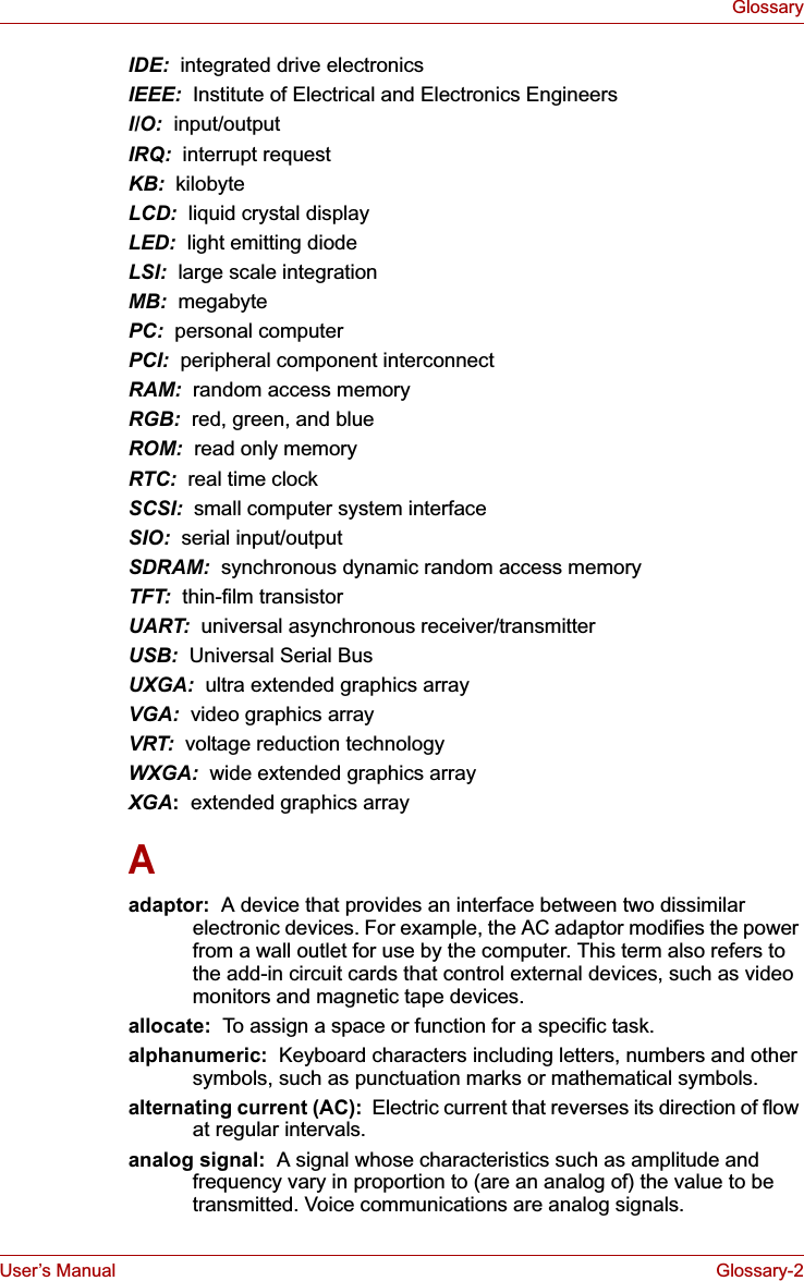 User’s Manual Glossary-2GlossaryIDE:  integrated drive electronicsIEEE:  Institute of Electrical and Electronics EngineersI/O:  input/outputIRQ:  interrupt requestKB:  kilobyteLCD:  liquid crystal displayLED:  light emitting diodeLSI:  large scale integrationMB: megabytePC: personal computerPCI: peripheral component interconnectRAM:  random access memoryRGB:  red, green, and blueROM:  read only memoryRTC:  real time clockSCSI:  small computer system interfaceSIO:  serial input/outputSDRAM:  synchronous dynamic random access memoryTFT:  thin-film transistorUART:  universal asynchronous receiver/transmitterUSB:  Universal Serial BusUXGA:  ultra extended graphics arrayVGA:  video graphics array VRT:  voltage reduction technologyWXGA:  wide extended graphics arrayXGA:  extended graphics arrayAadaptor:  A device that provides an interface between two dissimilar electronic devices. For example, the AC adaptor modifies the power from a wall outlet for use by the computer. This term also refers to the add-in circuit cards that control external devices, such as video monitors and magnetic tape devices. allocate:  To assign a space or function for a specific task.alphanumeric:  Keyboard characters including letters, numbers and other symbols, such as punctuation marks or mathematical symbols.alternating current (AC):  Electric current that reverses its direction of flow at regular intervals. analog signal:  A signal whose characteristics such as amplitude and frequency vary in proportion to (are an analog of) the value to be transmitted. Voice communications are analog signals.