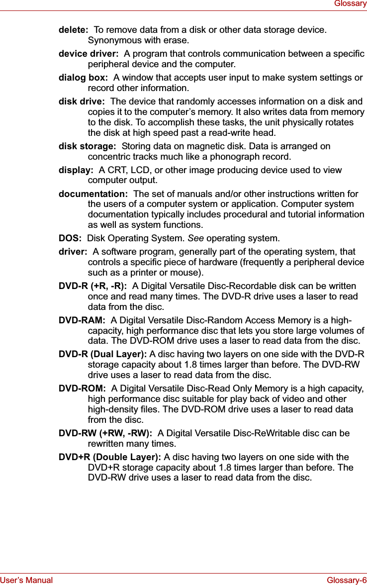 User’s Manual Glossary-6Glossarydelete:  To remove data from a disk or other data storage device. Synonymous with erase.device driver:  A program that controls communication between a specific peripheral device and the computer.dialog box:  A window that accepts user input to make system settings or record other information.disk drive:  The device that randomly accesses information on a disk and copies it to the computer’s memory. It also writes data from memory to the disk. To accomplish these tasks, the unit physically rotates the disk at high speed past a read-write head.disk storage:  Storing data on magnetic disk. Data is arranged on concentric tracks much like a phonograph record.display:  A CRT, LCD, or other image producing device used to view computer output.documentation:  The set of manuals and/or other instructions written for the users of a computer system or application. Computer system documentation typically includes procedural and tutorial information as well as system functions. DOS:  Disk Operating System. See operating system.driver:  A software program, generally part of the operating system, that controls a specific piece of hardware (frequently a peripheral device such as a printer or mouse).DVD-R (+R, -R):  A Digital Versatile Disc-Recordable disk can be written once and read many times. The DVD-R drive uses a laser to read data from the disc.DVD-RAM:  A Digital Versatile Disc-Random Access Memory is a high-capacity, high performance disc that lets you store large volumes of data. The DVD-ROM drive uses a laser to read data from the disc.DVD-R (Dual Layer): A disc having two layers on one side with the DVD-R storage capacity about 1.8 times larger than before. The DVD-RW drive uses a laser to read data from the disc.DVD-ROM:  A Digital Versatile Disc-Read Only Memory is a high capacity, high performance disc suitable for play back of video and other high-density files. The DVD-ROM drive uses a laser to read data from the disc.DVD-RW (+RW, -RW):  A Digital Versatile Disc-ReWritable disc can be rewritten many times.DVD+R (Double Layer): A disc having two layers on one side with the DVD+R storage capacity about 1.8 times larger than before. The DVD-RW drive uses a laser to read data from the disc.