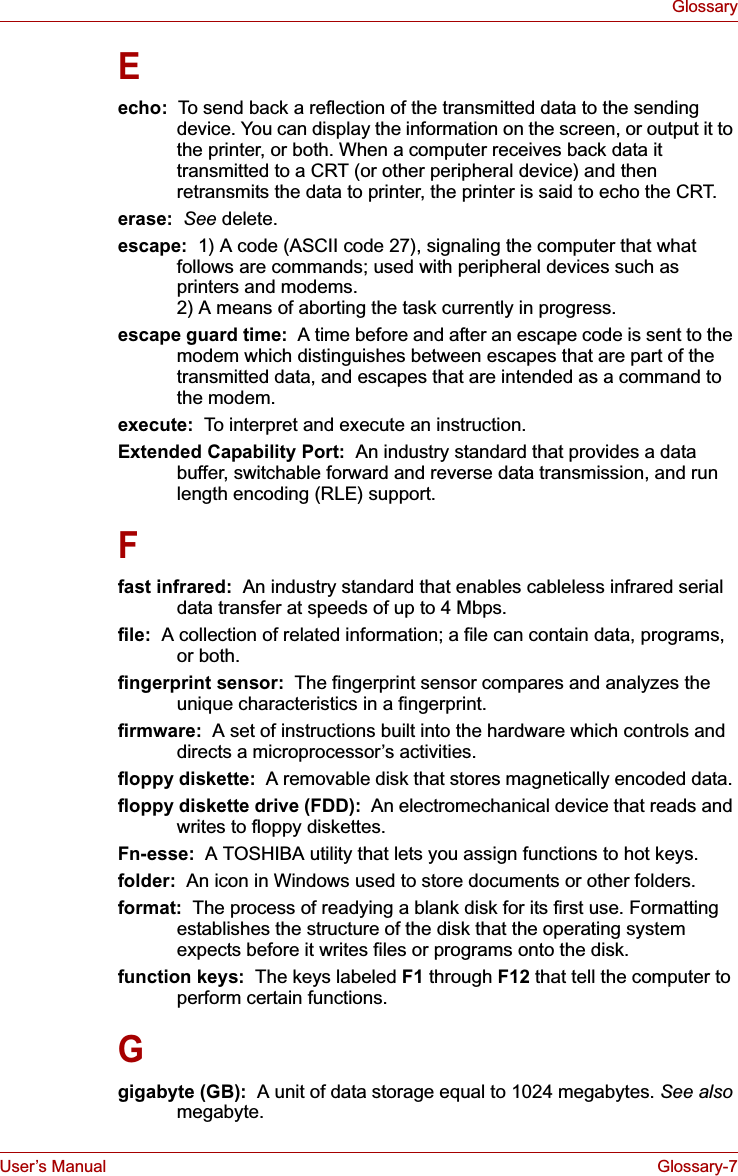 User’s Manual Glossary-7GlossaryEecho:  To send back a reflection of the transmitted data to the sending device. You can display the information on the screen, or output it to the printer, or both. When a computer receives back data it transmitted to a CRT (or other peripheral device) and then retransmits the data to printer, the printer is said to echo the CRT.erase:  See delete.escape:  1) A code (ASCII code 27), signaling the computer that what follows are commands; used with peripheral devices such as printers and modems. 2) A means of aborting the task currently in progress.escape guard time:  A time before and after an escape code is sent to the modem which distinguishes between escapes that are part of the transmitted data, and escapes that are intended as a command to the modem.execute:  To interpret and execute an instruction.Extended Capability Port:  An industry standard that provides a data buffer, switchable forward and reverse data transmission, and run length encoding (RLE) support.Ffast infrared:  An industry standard that enables cableless infrared serial data transfer at speeds of up to 4 Mbps. file:  A collection of related information; a file can contain data, programs, or both.fingerprint sensor:  The fingerprint sensor compares and analyzes the unique characteristics in a fingerprint.firmware:  A set of instructions built into the hardware which controls and directs a microprocessor’s activities.floppy diskette:  A removable disk that stores magnetically encoded data. floppy diskette drive (FDD):  An electromechanical device that reads and writes to floppy diskettes.Fn-esse:  A TOSHIBA utility that lets you assign functions to hot keys.folder:  An icon in Windows used to store documents or other folders.format:  The process of readying a blank disk for its first use. Formatting establishes the structure of the disk that the operating system expects before it writes files or programs onto the disk.function keys:  The keys labeled F1 through F12 that tell the computer to perform certain functions.Ggigabyte (GB):  A unit of data storage equal to 1024 megabytes. See alsomegabyte.