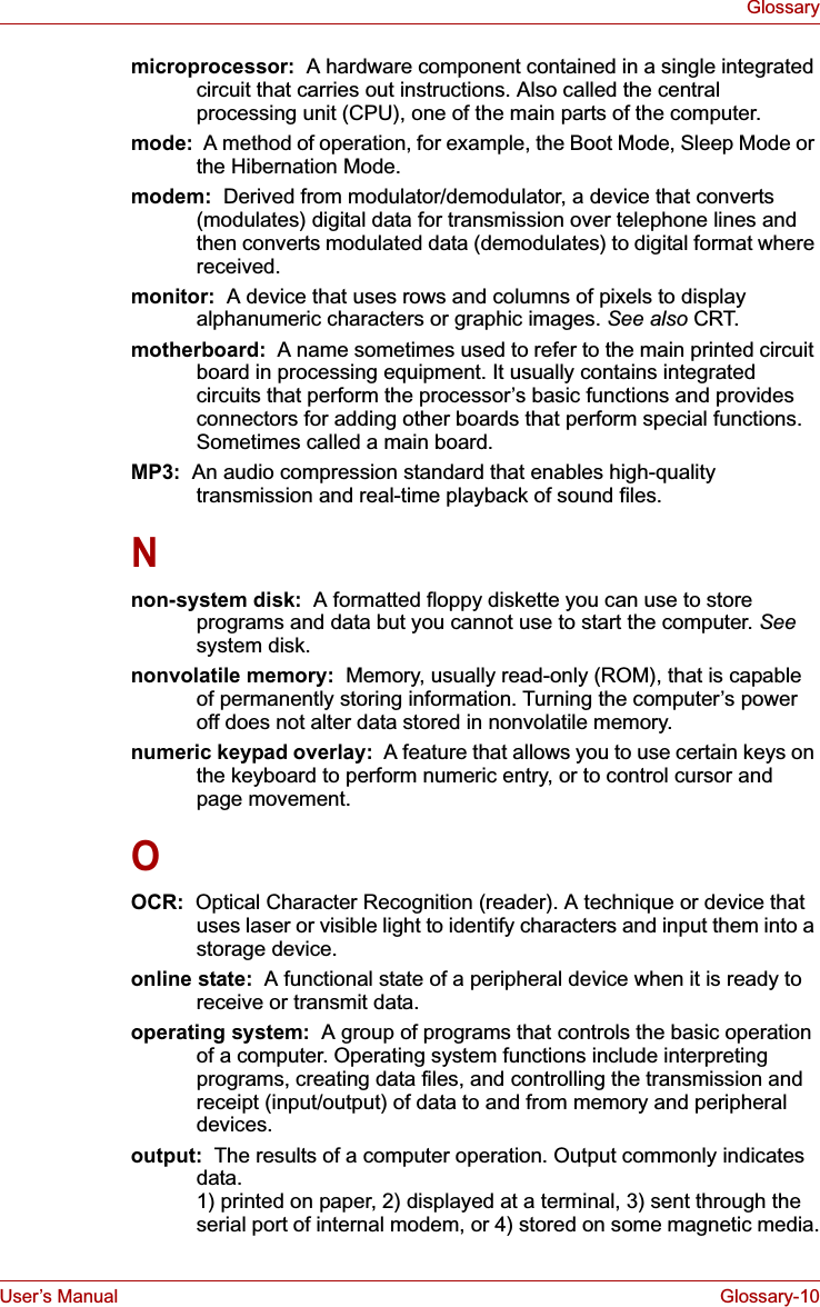 User’s Manual Glossary-10Glossarymicroprocessor:  A hardware component contained in a single integrated circuit that carries out instructions. Also called the central processing unit (CPU), one of the main parts of the computer.mode:  A method of operation, for example, the Boot Mode, Sleep Mode or the Hibernation Mode.modem:  Derived from modulator/demodulator, a device that converts (modulates) digital data for transmission over telephone lines and then converts modulated data (demodulates) to digital format where received.monitor: A device that uses rows and columns of pixels to display alphanumeric characters or graphic images. See also CRT.motherboard:  A name sometimes used to refer to the main printed circuit board in processing equipment. It usually contains integrated circuits that perform the processor’s basic functions and provides connectors for adding other boards that perform special functions. Sometimes called a main board.MP3: An audio compression standard that enables high-quality transmission and real-time playback of sound files.Nnon-system disk:  A formatted floppy diskette you can use to store programs and data but you cannot use to start the computer. Seesystem disk.nonvolatile memory:  Memory, usually read-only (ROM), that is capable of permanently storing information. Turning the computer’s power off does not alter data stored in nonvolatile memory.numeric keypad overlay:  A feature that allows you to use certain keys on the keyboard to perform numeric entry, or to control cursor and page movement.OOCR:  Optical Character Recognition (reader). A technique or device that uses laser or visible light to identify characters and input them into a storage device.online state:  A functional state of a peripheral device when it is ready to receive or transmit data.operating system:  A group of programs that controls the basic operation of a computer. Operating system functions include interpreting programs, creating data files, and controlling the transmission and receipt (input/output) of data to and from memory and peripheral devices.output:  The results of a computer operation. Output commonly indicates data. 1) printed on paper, 2) displayed at a terminal, 3) sent through the serial port of internal modem, or 4) stored on some magnetic media.