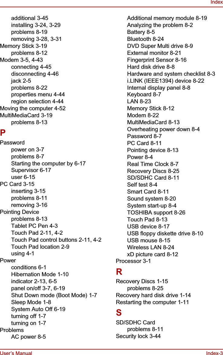 User’s Manual Index-3Indexadditional 3-45installing 3-24, 3-29problems 8-19removing 3-28, 3-31Memory Stick 3-19problems 8-12Modem 3-5, 4-43connecting 4-45disconnecting 4-46jack 2-5problems 8-22properties menu 4-44region selection 4-44Moving the computer 4-52MultiMediaCard 3-19problems 8-13PPasswordpower on 3-7problems 8-7Starting the computer by 6-17Supervisor 6-17user 6-15PC Card 3-15inserting 3-15problems 8-11removing 3-16Pointing Deviceproblems 8-13Tablet PC Pen 4-3Touch Pad 2-11, 4-2Touch Pad control buttons 2-11, 4-2Touch Pad location 2-9using 4-1Powerconditions 6-1Hibernation Mode 1-10indicator 2-13, 6-5panel on/off 3-7, 6-19Shut Down mode (Boot Mode) 1-7Sleep Mode 1-8System Auto Off 6-19turning off 1-7turning on 1-7ProblemsAC power 8-5Additional memory module 8-19Analyzing the problem 8-2Battery 8-5Bluetooth 8-24DVD Super Multi drive 8-9External monitor 8-21Fingerprint Sensor 8-16Hard disk drive 8-8Hardware and system checklist 8-3i.LINK (IEEE1394) device 8-22Internal display panel 8-8Keyboard 8-7LAN 8-23Memory Stick 8-12Modem 8-22MultiMediaCard 8-13Overheating power down 8-4Password 8-7PC Card 8-11Pointing device 8-13Power 8-4Real Time Clock 8-7Recovery Discs 8-25SD/SDHC Card 8-11Self test 8-4Smart Card 8-11Sound system 8-20System start-up 8-4TOSHIBA support 8-26Touch Pad 8-13USB device 8-17USB floppy diskette drive 8-10USB mouse 8-15Wireless LAN 8-24xD picture card 8-12Processor 3-1RRecovery Discs 1-15problems 8-25Recovery hard disk drive 1-14Restarting the computer 1-11SSD/SDHC Cardproblems 8-11Security lock 3-44