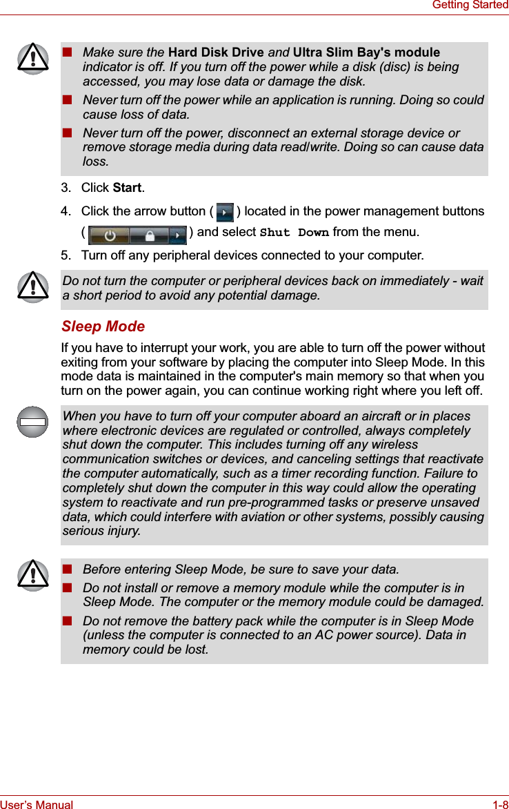 User’s Manual 1-8Getting Started3. Click Start.4. Click the arrow button ( ) located in the power management buttons ( ) and select Shut Down from the menu.5. Turn off any peripheral devices connected to your computer.Sleep ModeIf you have to interrupt your work, you are able to turn off the power without exiting from your software by placing the computer into Sleep Mode. In this mode data is maintained in the computer&apos;s main memory so that when you turn on the power again, you can continue working right where you left off.■Make sure the Hard Disk Drive and Ultra Slim Bay&apos;s moduleindicator is off. If you turn off the power while a disk (disc) is being accessed, you may lose data or damage the disk.■Never turn off the power while an application is running. Doing so could cause loss of data.■Never turn off the power, disconnect an external storage device or remove storage media during data read/write. Doing so can cause data loss.Do not turn the computer or peripheral devices back on immediately - wait a short period to avoid any potential damage.When you have to turn off your computer aboard an aircraft or in places where electronic devices are regulated or controlled, always completely shut down the computer. This includes turning off any wireless communication switches or devices, and canceling settings that reactivate the computer automatically, such as a timer recording function. Failure to completely shut down the computer in this way could allow the operating system to reactivate and run pre-programmed tasks or preserve unsaved data, which could interfere with aviation or other systems, possibly causing serious injury.■Before entering Sleep Mode, be sure to save your data.■Do not install or remove a memory module while the computer is in Sleep Mode. The computer or the memory module could be damaged.■Do not remove the battery pack while the computer is in Sleep Mode (unless the computer is connected to an AC power source). Data in memory could be lost.