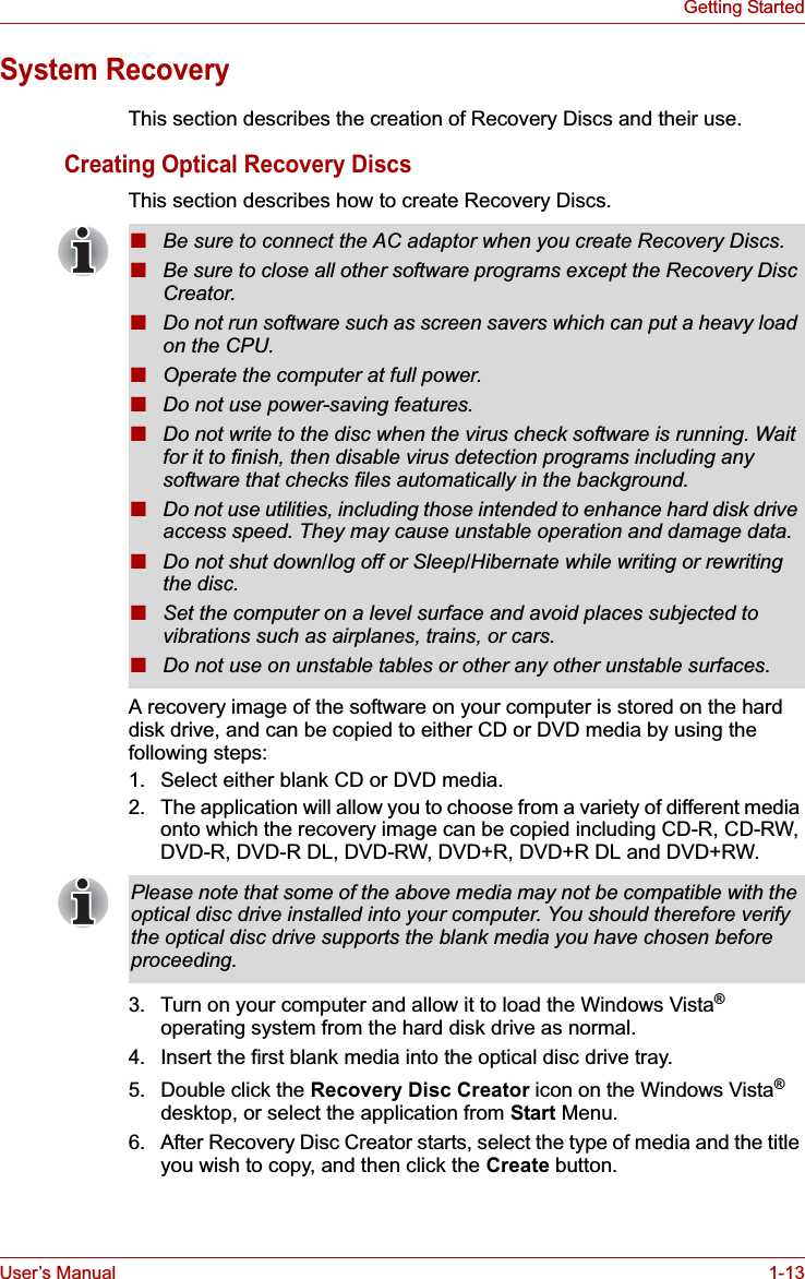 User’s Manual 1-13Getting StartedSystem RecoveryThis section describes the creation of Recovery Discs and their use.Creating Optical Recovery DiscsThis section describes how to create Recovery Discs.A recovery image of the software on your computer is stored on the hard disk drive, and can be copied to either CD or DVD media by using the following steps:1. Select either blank CD or DVD media.2. The application will allow you to choose from a variety of different media onto which the recovery image can be copied including CD-R, CD-RW, DVD-R, DVD-R DL, DVD-RW, DVD+R, DVD+R DL and DVD+RW.3. Turn on your computer and allow it to load the Windows Vista®operating system from the hard disk drive as normal.4. Insert the first blank media into the optical disc drive tray.5. Double click the Recovery Disc Creator icon on the Windows Vista®desktop, or select the application from Start Menu.6. After Recovery Disc Creator starts, select the type of media and the title you wish to copy, and then click the Create button.■Be sure to connect the AC adaptor when you create Recovery Discs.■Be sure to close all other software programs except the Recovery Disc Creator.■Do not run software such as screen savers which can put a heavy load on the CPU.■Operate the computer at full power.■Do not use power-saving features.■Do not write to the disc when the virus check software is running. Wait for it to finish, then disable virus detection programs including any software that checks files automatically in the background.■Do not use utilities, including those intended to enhance hard disk drive access speed. They may cause unstable operation and damage data.■Do not shut down/log off or Sleep/Hibernate while writing or rewriting the disc.■Set the computer on a level surface and avoid places subjected to vibrations such as airplanes, trains, or cars. ■Do not use on unstable tables or other any other unstable surfaces.Please note that some of the above media may not be compatible with the optical disc drive installed into your computer. You should therefore verify the optical disc drive supports the blank media you have chosen before proceeding.