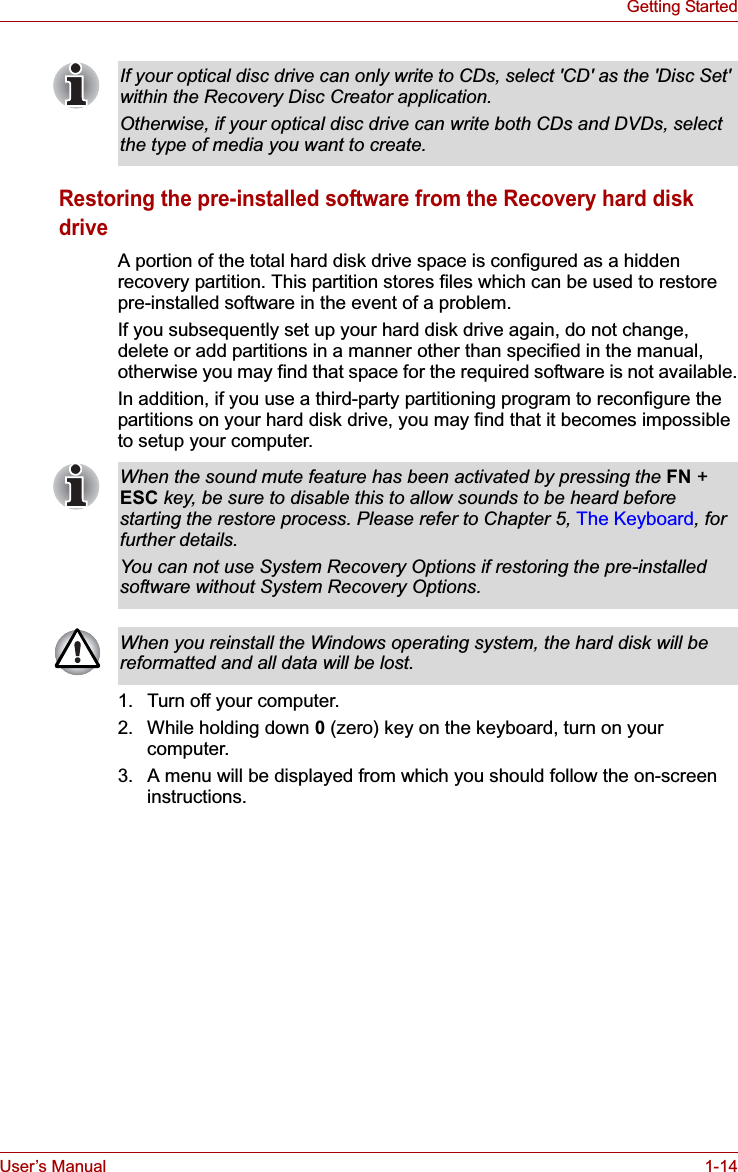 User’s Manual 1-14Getting StartedRestoring the pre-installed software from the Recovery hard disk driveA portion of the total hard disk drive space is configured as a hidden recovery partition. This partition stores files which can be used to restore pre-installed software in the event of a problem.If you subsequently set up your hard disk drive again, do not change, delete or add partitions in a manner other than specified in the manual, otherwise you may find that space for the required software is not available.In addition, if you use a third-party partitioning program to reconfigure the partitions on your hard disk drive, you may find that it becomes impossible to setup your computer.1. Turn off your computer.2. While holding down 0(zero) key on the keyboard, turn on your computer.3. A menu will be displayed from which you should follow the on-screen instructions.If your optical disc drive can only write to CDs, select &apos;CD&apos; as the &apos;Disc Set&apos; within the Recovery Disc Creator application.Otherwise, if your optical disc drive can write both CDs and DVDs, select the type of media you want to create.When the sound mute feature has been activated by pressing the FN + ESC key, be sure to disable this to allow sounds to be heard before starting the restore process. Please refer to Chapter 5, The Keyboard, for further details.You can not use System Recovery Options if restoring the pre-installed software without System Recovery Options.When you reinstall the Windows operating system, the hard disk will be reformatted and all data will be lost.