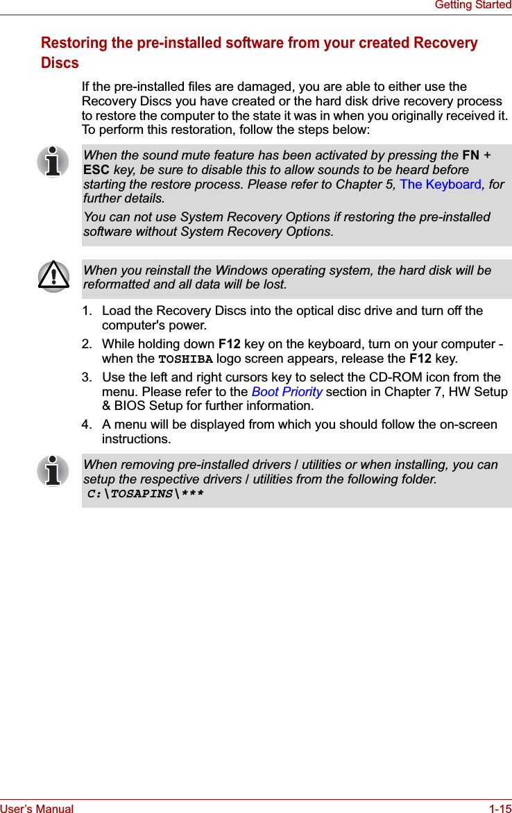 User’s Manual 1-15Getting StartedRestoring the pre-installed software from your created Recovery DiscsIf the pre-installed files are damaged, you are able to either use the Recovery Discs you have created or the hard disk drive recovery process to restore the computer to the state it was in when you originally received it. To perform this restoration, follow the steps below:1. Load the Recovery Discs into the optical disc drive and turn off the computer&apos;s power.2. While holding down F12 key on the keyboard, turn on your computer - when the TOSHIBA logo screen appears, release the F12 key.3. Use the left and right cursors key to select the CD-ROM icon from the menu. Please refer to the Boot Priority section in Chapter 7, HW Setup &amp; BIOS Setup for further information.4. A menu will be displayed from which you should follow the on-screen instructions.When the sound mute feature has been activated by pressing the FN + ESC key, be sure to disable this to allow sounds to be heard before starting the restore process. Please refer to Chapter 5, The Keyboard, for further details.You can not use System Recovery Options if restoring the pre-installed software without System Recovery Options.When you reinstall the Windows operating system, the hard disk will be reformatted and all data will be lost.When removing pre-installed drivers / utilities or when installing, you can setup the respective drivers / utilities from the following folder.C:\TOSAPINS\***