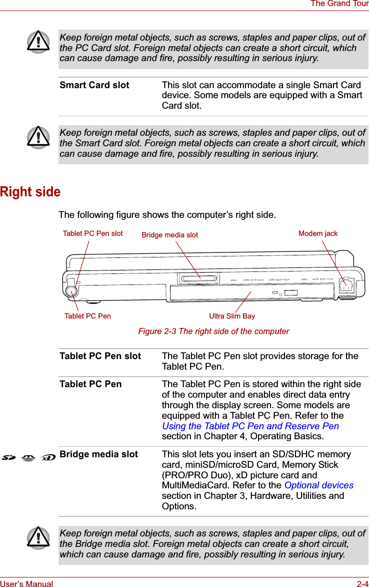 User’s Manual 2-4The Grand TourRight sideThe following figure shows the computer’s right side.Figure 2-3 The right side of the computerKeep foreign metal objects, such as screws, staples and paper clips, out of the PC Card slot. Foreign metal objects can create a short circuit, which can cause damage and fire, possibly resulting in serious injury.Smart Card slot This slot can accommodate a single Smart Card device. Some models are equipped with a Smart Card slot.Keep foreign metal objects, such as screws, staples and paper clips, out of the Smart Card slot. Foreign metal objects can create a short circuit, which can cause damage and fire, possibly resulting in serious injury.Ultra Slim BayTablet PC Pen slotTablet PC PenBridge media slot Modem jackTablet PC Pen slot The Tablet PC Pen slot provides storage for the Tablet PC Pen.Tablet PC Pen The Tablet PC Pen is stored within the right side of the computer and enables direct data entry through the display screen. Some models are equipped with a Tablet PC Pen. Refer to the Using the Tablet PC Pen and Reserve Pensection in Chapter 4, Operating Basics.Bridge media slot This slot lets you insert an SD/SDHC memory card, miniSD/microSD Card, Memory Stick (PRO/PRO Duo), xD picture card and MultiMediaCard. Refer to the Optional devicessection in Chapter 3, Hardware, Utilities and Options.Keep foreign metal objects, such as screws, staples and paper clips, out of the Bridge media slot. Foreign metal objects can create a short circuit, which can cause damage and fire, possibly resulting in serious injury.