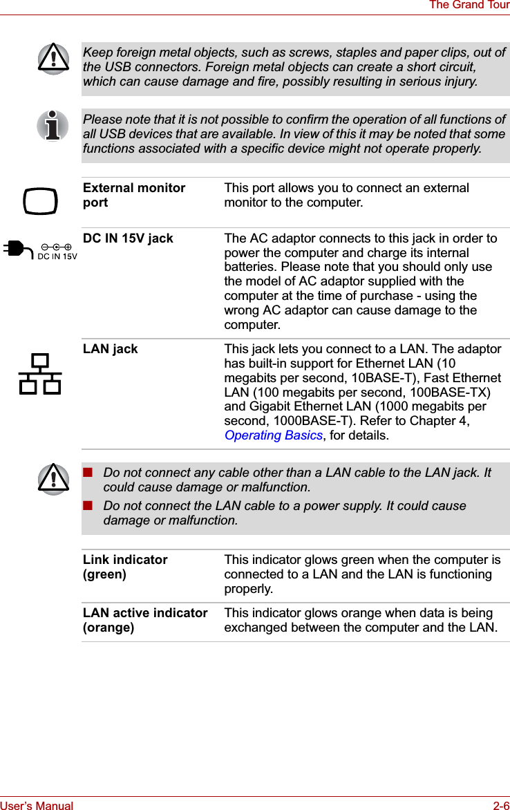 User’s Manual 2-6The Grand TourKeep foreign metal objects, such as screws, staples and paper clips, out of the USB connectors. Foreign metal objects can create a short circuit, which can cause damage and fire, possibly resulting in serious injury.Please note that it is not possible to confirm the operation of all functions of all USB devices that are available. In view of this it may be noted that some functions associated with a specific device might not operate properly.External monitor port This port allows you to connect an external monitor to the computer.DC IN 15V jack The AC adaptor connects to this jack in order to power the computer and charge its internal batteries. Please note that you should only use the model of AC adaptor supplied with the computer at the time of purchase - using the wrong AC adaptor can cause damage to the computer.LAN jack This jack lets you connect to a LAN. The adaptor has built-in support for Ethernet LAN (10 megabits per second, 10BASE-T), Fast Ethernet LAN (100 megabits per second, 100BASE-TX) and Gigabit Ethernet LAN (1000 megabits per second, 1000BASE-T). Refer to Chapter 4, Operating Basics, for details.■Do not connect any cable other than a LAN cable to the LAN jack. It could cause damage or malfunction.■Do not connect the LAN cable to a power supply. It could cause damage or malfunction.Link indicator (green) This indicator glows green when the computer is connected to a LAN and the LAN is functioning properly.LAN active indicator (orange) This indicator glows orange when data is being exchanged between the computer and the LAN.