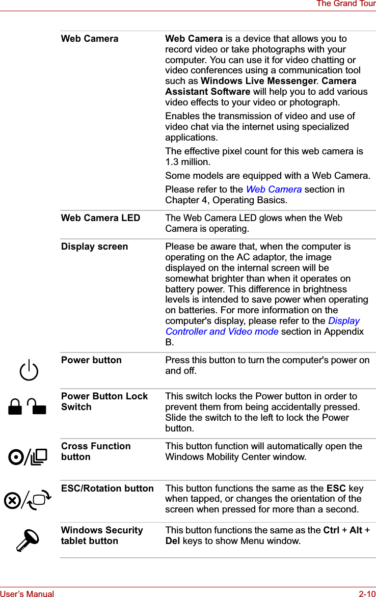 User’s Manual 2-10The Grand TourWeb Camera Web Camera is a device that allows you to record video or take photographs with your computer. You can use it for video chatting or video conferences using a communication tool such as Windows Live Messenger.Camera Assistant Software will help you to add various video effects to your video or photograph.Enables the transmission of video and use of video chat via the internet using specialized applications.The effective pixel count for this web camera is 1.3 million.Some models are equipped with a Web Camera.Please refer to the Web Camera section in Chapter 4, Operating Basics.Web Camera LEDThe Web Camera LED glows when the Web Camera is operating.Display screen Please be aware that, when the computer is operating on the AC adaptor, the image displayed on the internal screen will be somewhat brighter than when it operates on battery power. This difference in brightness levels is intended to save power when operating on batteries. For more information on the computer&apos;s display, please refer to the Display Controller and Video mode section in Appendix B.Power button Press this button to turn the computer&apos;s power on and off.Power Button Lock Switch This switch locks the Power button in order to prevent them from being accidentally pressed. Slide the switch to the left to lock the Power button.Cross Function button This button function will automatically open the Windows Mobility Center window.ESC/Rotation button This button functions the same as the ESC key when tapped, or changes the orientation of the screen when pressed for more than a second.Windows Security tablet button This button functions the same as the Ctrl + Alt + Del keys to show Menu window.