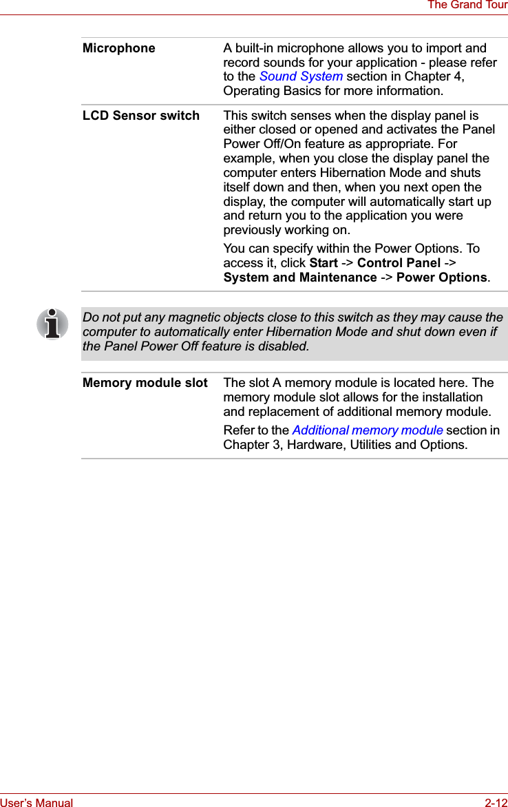 User’s Manual 2-12The Grand TourMicrophone A built-in microphone allows you to import and record sounds for your application - please refer to the Sound System section in Chapter 4, Operating Basics for more information.LCD Sensor switch This switch senses when the display panel is either closed or opened and activates the Panel Power Off/On feature as appropriate. For example, when you close the display panel the computer enters Hibernation Mode and shuts itself down and then, when you next open the display, the computer will automatically start up and return you to the application you were previously working on. You can specify within the Power Options. To access it, click Start -&gt; Control Panel -&gt; System and Maintenance -&gt; Power Options.Do not put any magnetic objects close to this switch as they may cause the computer to automatically enter Hibernation Mode and shut down even if the Panel Power Off feature is disabled.Memory module slot The slot A memory module is located here. The memory module slot allows for the installation and replacement of additional memory module.Refer to the Additional memory module section in Chapter 3, Hardware, Utilities and Options.