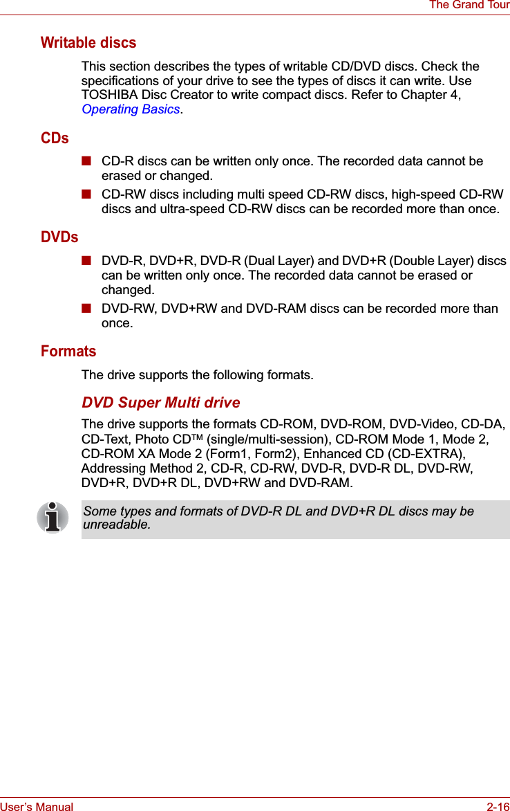 User’s Manual 2-16The Grand TourWritable discsThis section describes the types of writable CD/DVD discs. Check the specifications of your drive to see the types of discs it can write. Use TOSHIBA Disc Creator to write compact discs. Refer to Chapter 4, Operating Basics.CDs■CD-R discs can be written only once. The recorded data cannot be erased or changed.■CD-RW discs including multi speed CD-RW discs, high-speed CD-RW discs and ultra-speed CD-RW discs can be recorded more than once. DVDs■DVD-R, DVD+R, DVD-R (Dual Layer) and DVD+R (Double Layer) discs can be written only once. The recorded data cannot be erased or changed.■DVD-RW, DVD+RW and DVD-RAM discs can be recorded more than once.FormatsThe drive supports the following formats. DVD Super Multi driveThe drive supports the formats CD-ROM, DVD-ROM, DVD-Video, CD-DA, CD-Text, Photo CDTM (single/multi-session), CD-ROM Mode 1, Mode 2, CD-ROM XA Mode 2 (Form1, Form2), Enhanced CD (CD-EXTRA), Addressing Method 2, CD-R, CD-RW, DVD-R, DVD-R DL, DVD-RW, DVD+R, DVD+R DL, DVD+RW and DVD-RAM.Some types and formats of DVD-R DL and DVD+R DL discs may be unreadable.
