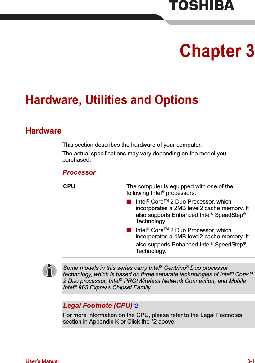 User’s Manual 3-1Chapter 3Hardware, Utilities and OptionsHardwareThis section describes the hardware of your computer.The actual specifications may vary depending on the model you purchased.ProcessorCPU The computer is equipped with one of the following Intel® processors.■Intel® CoreTM 2 Duo Processor, which incorporates a 2MB level2 cache memory. It also supports Enhanced Intel® SpeedStep®Technology.■Intel® CoreTM 2 Duo Processor, which incorporates a 4MB level2 cache memory. It also supports Enhanced Intel® SpeedStep®Technology.Some models in this series carry Intel® Centrino® Duo processor technology, which is based on three separate technologies of Intel® CoreTM2 Duo processor, Intel® PRO/Wireless Network Connection, and Mobile Intel® 965 Express Chipset Family.Legal Footnote (CPU)*2For more information on the CPU, please refer to the Legal Footnotes section in Appendix K or Click the *2 above.