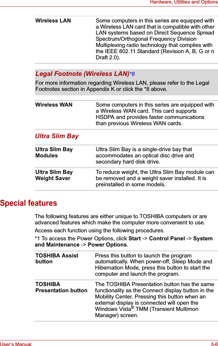 User’s Manual 3-6Hardware, Utilities and OptionsUltra Slim BaySpecial featuresThe following features are either unique to TOSHIBA computers or are advanced features which make the computer more convenient to use.Access each function using the following procedures.*1 To access the Power Options, click Start -&gt; Control Panel -&gt; System and Maintenance -&gt; Power Options.Wireless LAN Some computers in this series are equipped with a Wireless LAN card that is compatible with other LAN systems based on Direct Sequence Spread Spectrum/Orthogonal Frequency Division Multiplexing radio technology that complies with the IEEE 802.11 Standard (Revision A, B, G or n Draft 2.0).Legal Footnote (Wireless LAN)*8For more information regarding Wireless LAN, please refer to the Legal Footnotes section in Appendix K or click the *8 above.Wireless WAN Some computers in this series are equipped with a Wireless WAN card. This card supports HSDPA and provides faster communications than previous Wireless WAN cards.Ultra Slim Bay Modules Ultra Slim Bay is a single-drive bay that accommodates an optical disc drive and secondary hard disk drive.Ultra Slim Bay Weight Saver To reduce weight, the Ultra Slim Bay module can be removed and a weight saver installed. It is preinstalled in some models.TOSHIBA Assist button Press this button to launch the program automatically. When power-off, Sleep Mode and Hibernation Mode, press this button to start the computer and launch the program.TOSHIBA Presentation button The TOSHIBA Presentation button has the same functionality as the Connect display button in the Mobility Center. Pressing this button when an external display is connected will open the Windows Vista® TMM (Transient Multimon Manager) screen.