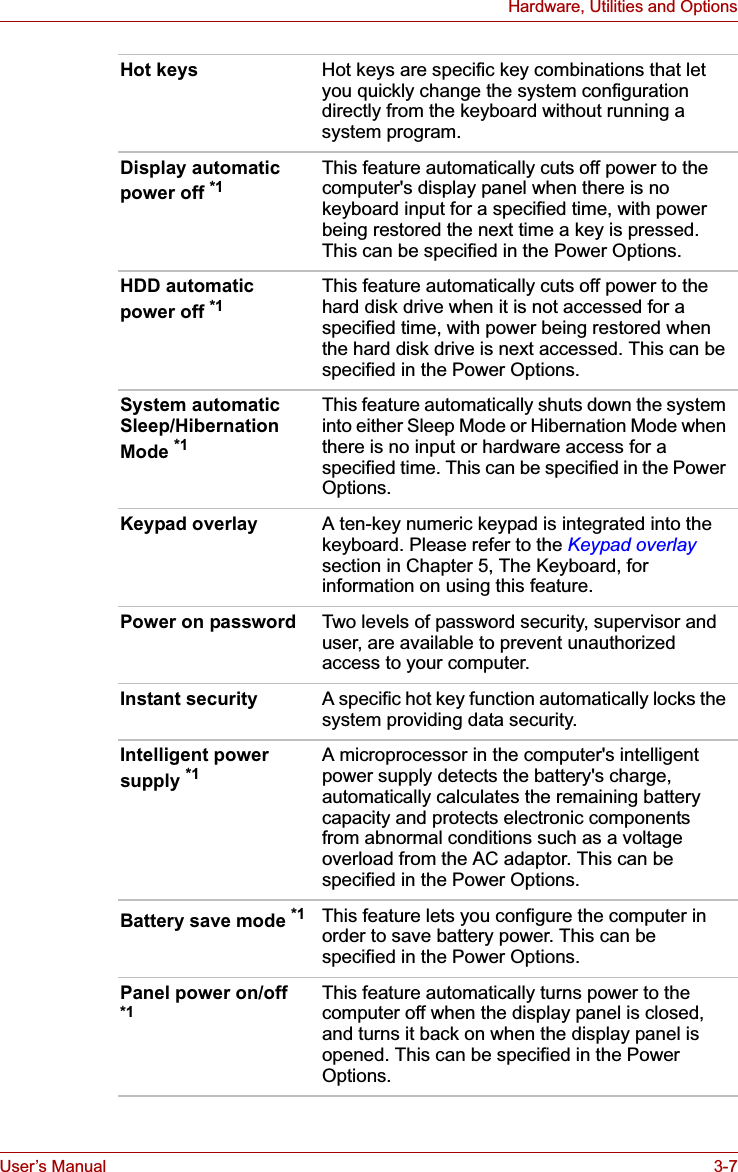 User’s Manual 3-7Hardware, Utilities and OptionsHot keys Hot keys are specific key combinations that let you quickly change the system configuration directly from the keyboard without running a system program.Display automatic power off *1This feature automatically cuts off power to the computer&apos;s display panel when there is no keyboard input for a specified time, with power being restored the next time a key is pressed. This can be specified in the Power Options.HDD automatic power off *1This feature automatically cuts off power to the hard disk drive when it is not accessed for a specified time, with power being restored when the hard disk drive is next accessed. This can be specified in the Power Options.System automatic Sleep/Hibernation Mode *1This feature automatically shuts down the system into either Sleep Mode or Hibernation Mode when there is no input or hardware access for a specified time. This can be specified in the Power Options.Keypad overlay A ten-key numeric keypad is integrated into the keyboard. Please refer to the Keypad overlaysection in Chapter 5, The Keyboard, for information on using this feature.Power on password Two levels of password security, supervisor and user, are available to prevent unauthorized access to your computer.Instant security A specific hot key function automatically locks the system providing data security.Intelligent power supply *1A microprocessor in the computer&apos;s intelligent power supply detects the battery&apos;s charge, automatically calculates the remaining battery capacity and protects electronic components from abnormal conditions such as a voltage overload from the AC adaptor. This can be specified in the Power Options.Battery save mode *1 This feature lets you configure the computer in order to save battery power. This can be specified in the Power Options. Panel power on/off *1This feature automatically turns power to the computer off when the display panel is closed, and turns it back on when the display panel is opened. This can be specified in the Power Options. 