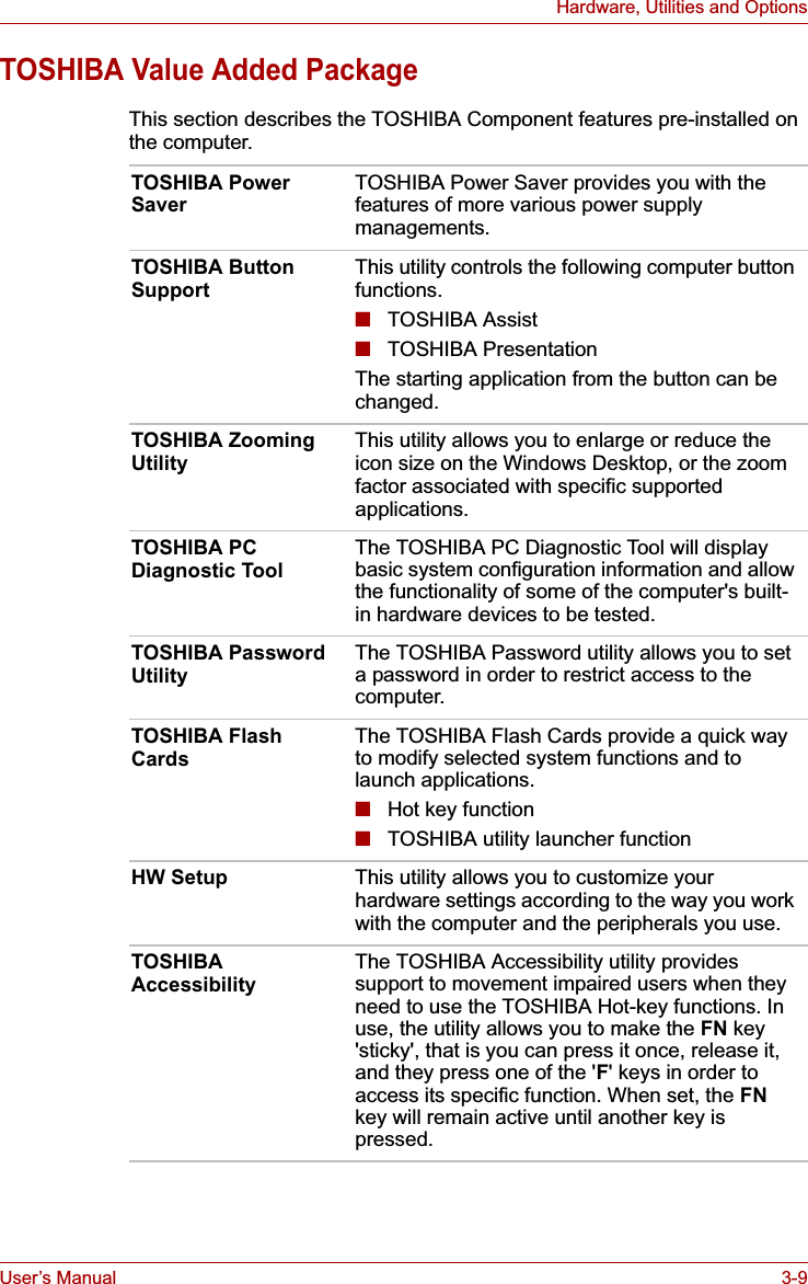 User’s Manual 3-9Hardware, Utilities and OptionsTOSHIBA Value Added PackageThis section describes the TOSHIBA Component features pre-installed on the computer.TOSHIBA Power Saver TOSHIBA Power Saver provides you with the features of more various power supply managements.TOSHIBA Button Support This utility controls the following computer button functions.■TOSHIBA Assist■TOSHIBA PresentationThe starting application from the button can be changed.TOSHIBA Zooming Utility This utility allows you to enlarge or reduce the icon size on the Windows Desktop, or the zoom factor associated with specific supported applications.TOSHIBA PC Diagnostic Tool The TOSHIBA PC Diagnostic Tool will display basic system configuration information and allow the functionality of some of the computer&apos;s built-in hardware devices to be tested.TOSHIBA Password Utility The TOSHIBA Password utility allows you to set a password in order to restrict access to the computer.TOSHIBA Flash Cards The TOSHIBA Flash Cards provide a quick way to modify selected system functions and to launch applications.■Hot key function■TOSHIBA utility launcher functionHW Setup This utility allows you to customize your hardware settings according to the way you work with the computer and the peripherals you use.TOSHIBA Accessibility The TOSHIBA Accessibility utility provides support to movement impaired users when they need to use the TOSHIBA Hot-key functions. In use, the utility allows you to make the FN key &apos;sticky&apos;, that is you can press it once, release it, and they press one of the &apos;F&apos; keys in order to access its specific function. When set, the FNkey will remain active until another key is pressed.