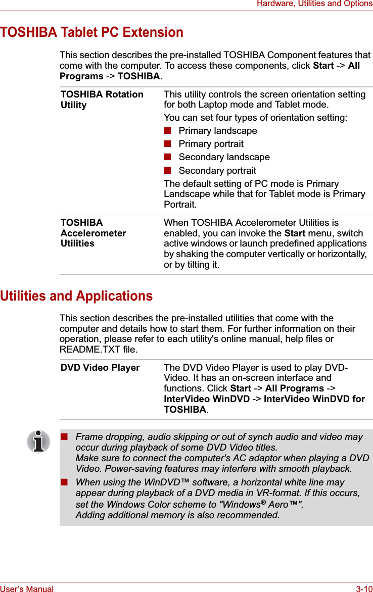 User’s Manual 3-10Hardware, Utilities and OptionsTOSHIBA Tablet PC ExtensionThis section describes the pre-installed TOSHIBA Component features that come with the computer. To access these components, click Start -&gt; AllPrograms -&gt; TOSHIBA.Utilities and ApplicationsThis section describes the pre-installed utilities that come with the computer and details how to start them. For further information on their operation, please refer to each utility&apos;s online manual, help files or README.TXT file.TOSHIBA Rotation Utility This utility controls the screen orientation setting for both Laptop mode and Tablet mode.You can set four types of orientation setting:■Primary landscape■Primary portrait■Secondary landscape■Secondary portraitThe default setting of PC mode is Primary Landscape while that for Tablet mode is Primary Portrait.TOSHIBA Accelerometer UtilitiesWhen TOSHIBA Accelerometer Utilities is enabled, you can invoke the Start menu, switch active windows or launch predefined applications by shaking the computer vertically or horizontally, or by tilting it.DVD Video Player The DVD Video Player is used to play DVD-Video. It has an on-screen interface and functions. Click Start -&gt; All Programs -&gt; InterVideo WinDVD -&gt; InterVideo WinDVD for TOSHIBA.■Frame dropping, audio skipping or out of synch audio and video may occur during playback of some DVD Video titles. Make sure to connect the computer&apos;s AC adaptor when playing a DVD Video. Power-saving features may interfere with smooth playback.■When using the WinDVD™ software, a horizontal white line may appear during playback of a DVD media in VR-format. If this occurs, set the Windows Color scheme to &quot;Windows® Aero™&quot;. Adding additional memory is also recommended.