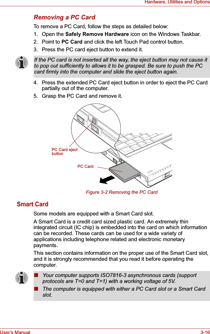 User’s Manual 3-16Hardware, Utilities and OptionsRemoving a PC CardTo remove a PC Card, follow the steps as detailed below:1. Open the Safely Remove Hardware icon on the Windows Taskbar.2. Point to PC Card and click the left Touch Pad control button.3. Press the PC card eject button to extend it.4. Press the extended PC Card eject button in order to eject the PC Card partially out of the computer.5. Grasp the PC Card and remove it.Figure 3-2 Removing the PC CardSmart CardSome models are equipped with a Smart Card slot. A Smart Card is a credit card sized plastic card. An extremely thin integrated circuit (IC chip) is embedded into the card on which information can be recorded. These cards can be used for a wide variety of applications including telephone related and electronic monetary payments.This section contains information on the proper use of the Smart Card slot, and it is strongly recommended that you read it before operating the computer. If the PC card is not inserted all the way, the eject button may not cause it to pop out sufficiently to allows it to be grasped. Be sure to push the PC card firmly into the computer and slide the eject button again.PC CardPC Card eject button■Your computer supports ISO7816-3 asynchronous cards (support protocols are T=0 and T=1) with a working voltage of 5V.■The computer is equipped with either a PC Card slot or a Smart Card slot.