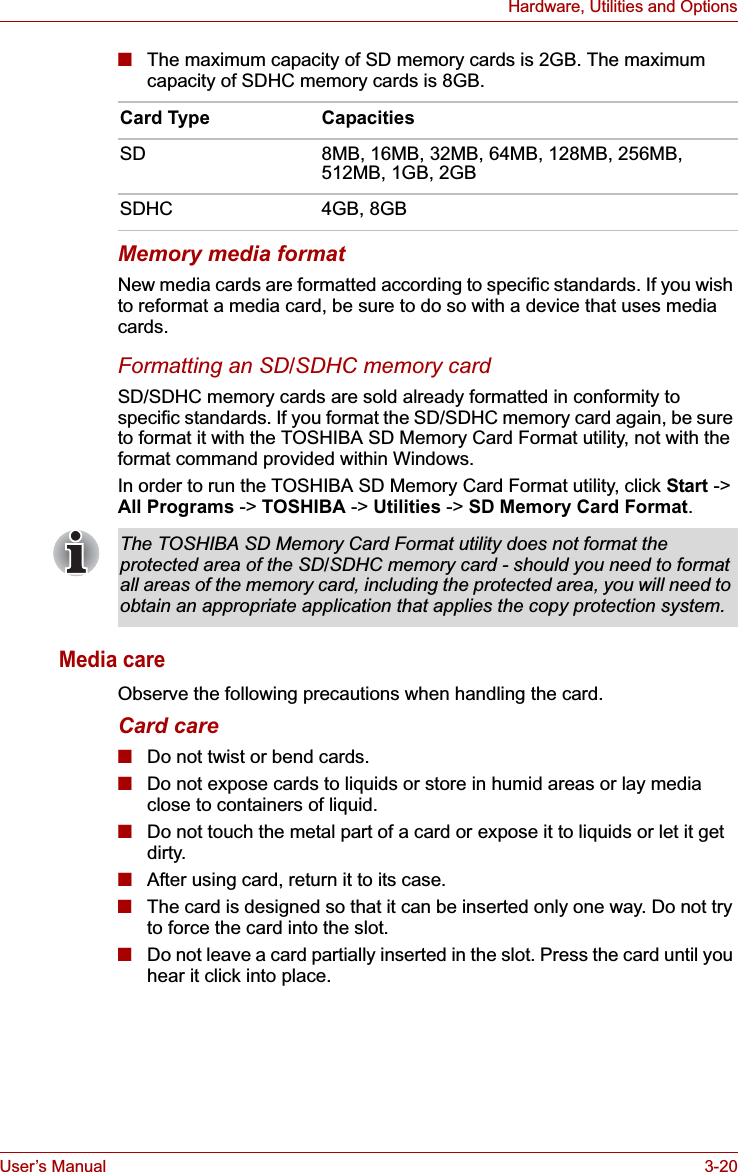 User’s Manual 3-20Hardware, Utilities and Options■The maximum capacity of SD memory cards is 2GB. The maximum capacity of SDHC memory cards is 8GB.Memory media formatNew media cards are formatted according to specific standards. If you wish to reformat a media card, be sure to do so with a device that uses media cards.Formatting an SD/SDHC memory cardSD/SDHC memory cards are sold already formatted in conformity to specific standards. If you format the SD/SDHC memory card again, be sure to format it with the TOSHIBA SD Memory Card Format utility, not with the format command provided within Windows. In order to run the TOSHIBA SD Memory Card Format utility, click Start -&gt; All Programs -&gt; TOSHIBA -&gt; Utilities -&gt; SD Memory Card Format.Media careObserve the following precautions when handling the card.Card care■Do not twist or bend cards.■Do not expose cards to liquids or store in humid areas or lay media close to containers of liquid.■Do not touch the metal part of a card or expose it to liquids or let it get dirty.■After using card, return it to its case.■The card is designed so that it can be inserted only one way. Do not try to force the card into the slot.■Do not leave a card partially inserted in the slot. Press the card until you hear it click into place.Card Type CapacitiesSD 8MB, 16MB, 32MB, 64MB, 128MB, 256MB, 512MB, 1GB, 2GBSDHC 4GB, 8GBThe TOSHIBA SD Memory Card Format utility does not format the protected area of the SD/SDHC memory card - should you need to format all areas of the memory card, including the protected area, you will need to obtain an appropriate application that applies the copy protection system.