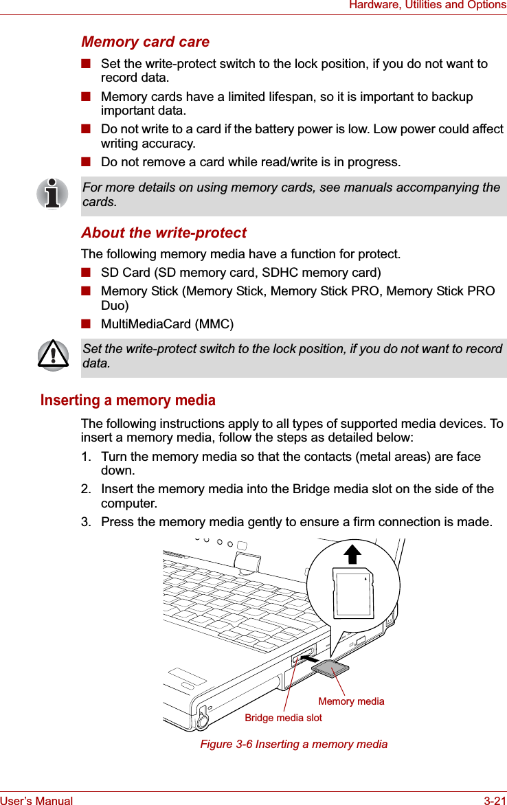 User’s Manual 3-21Hardware, Utilities and OptionsMemory card care■Set the write-protect switch to the lock position, if you do not want to record data.■Memory cards have a limited lifespan, so it is important to backup important data.■Do not write to a card if the battery power is low. Low power could affect writing accuracy.■Do not remove a card while read/write is in progress.About the write-protectThe following memory media have a function for protect.■SD Card (SD memory card, SDHC memory card)■Memory Stick (Memory Stick, Memory Stick PRO, Memory Stick PRO Duo)■MultiMediaCard (MMC)Inserting a memory mediaThe following instructions apply to all types of supported media devices. To insert a memory media, follow the steps as detailed below:1. Turn the memory media so that the contacts (metal areas) are face down.2. Insert the memory media into the Bridge media slot on the side of the computer.3. Press the memory media gently to ensure a firm connection is made.Figure 3-6 Inserting a memory mediaFor more details on using memory cards, see manuals accompanying the cards.Set the write-protect switch to the lock position, if you do not want to record data.Memory mediaBridge media slot
