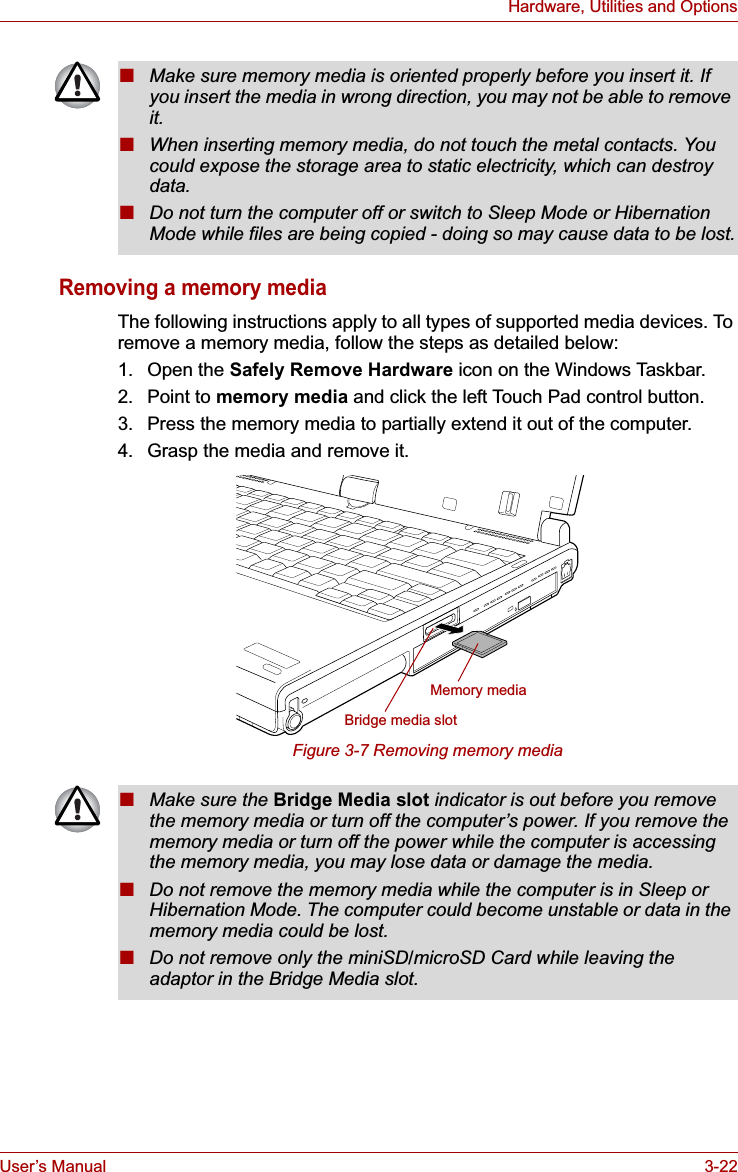 User’s Manual 3-22Hardware, Utilities and OptionsRemoving a memory mediaThe following instructions apply to all types of supported media devices. To remove a memory media, follow the steps as detailed below:1. Open the Safely Remove Hardware icon on the Windows Taskbar.2. Point to memory media and click the left Touch Pad control button.3. Press the memory media to partially extend it out of the computer.4. Grasp the media and remove it.Figure 3-7 Removing memory media■Make sure memory media is oriented properly before you insert it. If you insert the media in wrong direction, you may not be able to remove it.■When inserting memory media, do not touch the metal contacts. You could expose the storage area to static electricity, which can destroy data.■Do not turn the computer off or switch to Sleep Mode or Hibernation Mode while files are being copied - doing so may cause data to be lost.Memory mediaBridge media slot■Make sure the Bridge Media slot indicator is out before you remove the memory media or turn off the computer’s power. If you remove the memory media or turn off the power while the computer is accessing the memory media, you may lose data or damage the media.■Do not remove the memory media while the computer is in Sleep or Hibernation Mode. The computer could become unstable or data in the memory media could be lost.■Do not remove only the miniSD/microSD Card while leaving the adaptor in the Bridge Media slot.