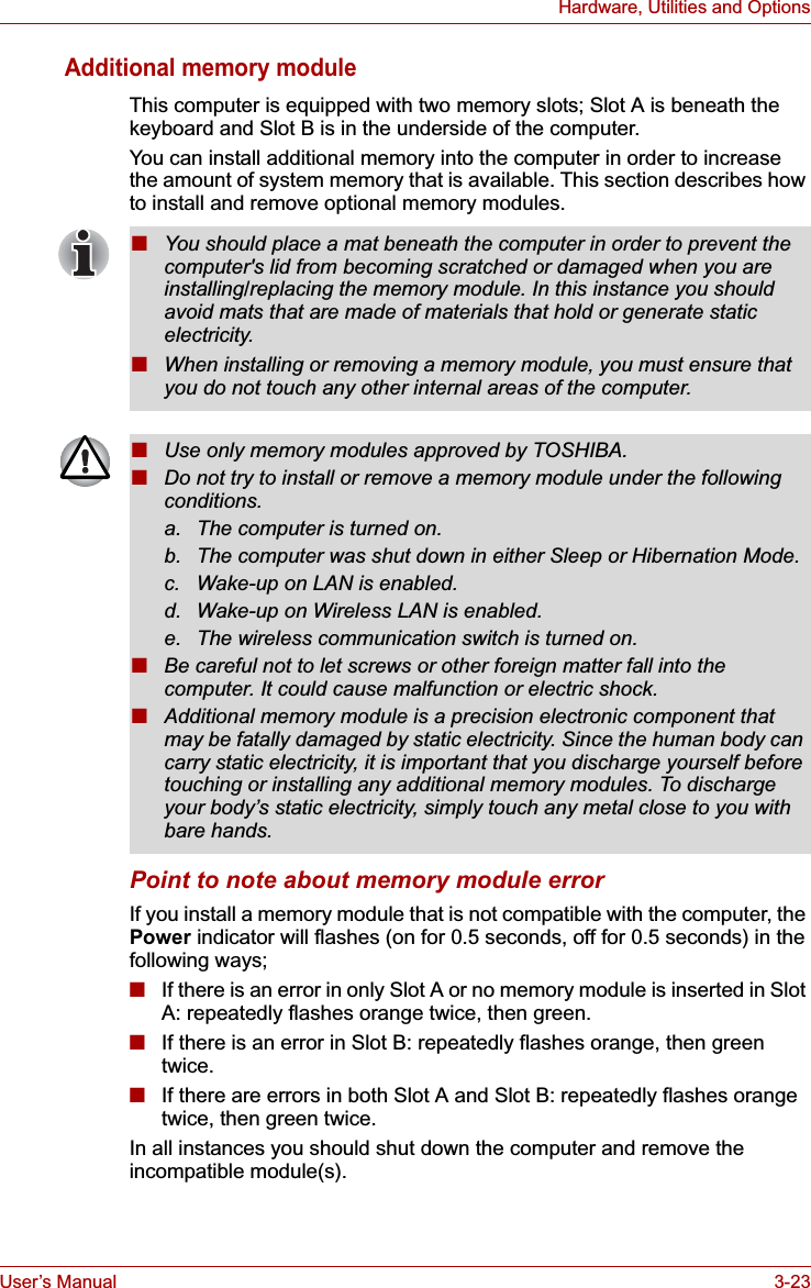 User’s Manual 3-23Hardware, Utilities and OptionsAdditional memory moduleThis computer is equipped with two memory slots; Slot A is beneath the keyboard and Slot B is in the underside of the computer.You can install additional memory into the computer in order to increase the amount of system memory that is available. This section describes how to install and remove optional memory modules.Point to note about memory module errorIf you install a memory module that is not compatible with the computer, the Power indicator will flashes (on for 0.5 seconds, off for 0.5 seconds) in the following ways;■If there is an error in only Slot A or no memory module is inserted in Slot A: repeatedly flashes orange twice, then green.■If there is an error in Slot B: repeatedly flashes orange, then green twice.■If there are errors in both Slot A and Slot B: repeatedly flashes orange twice, then green twice.In all instances you should shut down the computer and remove the incompatible module(s).■You should place a mat beneath the computer in order to prevent the computer&apos;s lid from becoming scratched or damaged when you are installing/replacing the memory module. In this instance you should avoid mats that are made of materials that hold or generate static electricity.■When installing or removing a memory module, you must ensure that you do not touch any other internal areas of the computer.■Use only memory modules approved by TOSHIBA.■Do not try to install or remove a memory module under the following conditions.a. The computer is turned on.b. The computer was shut down in either Sleep or Hibernation Mode.c. Wake-up on LAN is enabled.d. Wake-up on Wireless LAN is enabled.e. The wireless communication switch is turned on.■Be careful not to let screws or other foreign matter fall into the computer. It could cause malfunction or electric shock.■Additional memory module is a precision electronic component that may be fatally damaged by static electricity. Since the human body can carry static electricity, it is important that you discharge yourself before touching or installing any additional memory modules. To discharge your body’s static electricity, simply touch any metal close to you with bare hands.