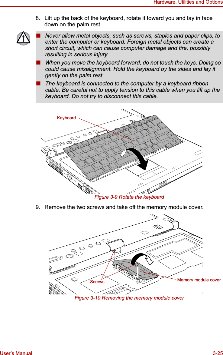 User’s Manual 3-25Hardware, Utilities and Options8. Lift up the back of the keyboard, rotate it toward you and lay in face down on the palm rest.Figure 3-9 Rotate the keyboard9. Remove the two screws and take off the memory module cover.Figure 3-10 Removing the memory module cover■Never allow metal objects, such as screws, staples and paper clips, to enter the computer or keyboard. Foreign metal objects can create a short circuit, which can cause computer damage and fire, possibly resulting in serious injury.■When you move the keyboard forward, do not touch the keys. Doing so could cause misalignment. Hold the keyboard by the sides and lay it gently on the palm rest.■The keyboard is connected to the computer by a keyboard ribbon cable. Be careful not to apply tension to this cable when you lift up the keyboard. Do not try to disconnect this cable.KeyboardMemory module coverScrews