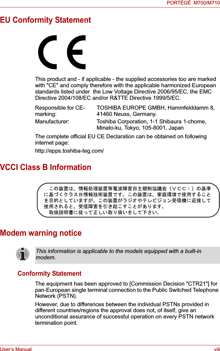 User’s Manual viiiPORTÉGÉ  M700/M710EU Conformity StatementThis product and - if applicable - the supplied accessories too are marked with &quot;CE&quot; and comply therefore with the applicable harmonized European standards listed under  the Low Voltage Directive 2006/95/EC, the EMC Directive 2004/108/EC and/or R&amp;TTE Directive 1999/5/EC.The complete official EU CE Declaration can be obtained on following internet page:http://epps.toshiba-teg.com/VCCI Class B InformationModem warning noticeConformity StatementThe equipment has been approved to [Commission Decision &quot;CTR21&quot;] for pan-European single terminal connection to the Public Switched Telephone Network (PSTN).However, due to differences between the individual PSTNs provided in different countries/regions the approval does not, of itself, give an unconditional assurance of successful operation on every PSTN network termination point.Responsible for CE-marking: TOSHIBA EUROPE GMBH, Hammfelddamm 8, 41460 Neuss, Germany.Manufacturer: Toshiba Corporation, 1-1 Shibaura 1-chome, Minato-ku, Tokyo, 105-8001, JapanThis information is applicable to the models equipped with a built-in modem.