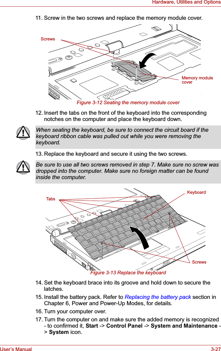 User’s Manual 3-27Hardware, Utilities and Options11. Screw in the two screws and replace the memory module cover.Figure 3-12 Seating the memory module cover12. Insert the tabs on the front of the keyboard into the corresponding notches on the computer and place the keyboard down.13. Replace the keyboard and secure it using the two screws.Figure 3-13 Replace the keyboard14. Set the keyboard brace into its groove and hold down to secure the latches.15. Install the battery pack. Refer to Replacing the battery pack section in Chapter 6, Power and Power-Up Modes, for details.16. Turn your computer over.17. Turn the computer on and make sure the added memory is recognized - to confirmed it, Start -&gt; Control Panel -&gt; System and Maintenance -&gt;System icon.Memory module coverScrewsWhen seating the keyboard, be sure to connect the circuit board if the keyboard ribbon cable was pulled out while you were removing the keyboard.Be sure to use all two screws removed in step 7. Make sure no screw was dropped into the computer. Make sure no foreign matter can be found inside the computer.KeyboardScrewsTabs