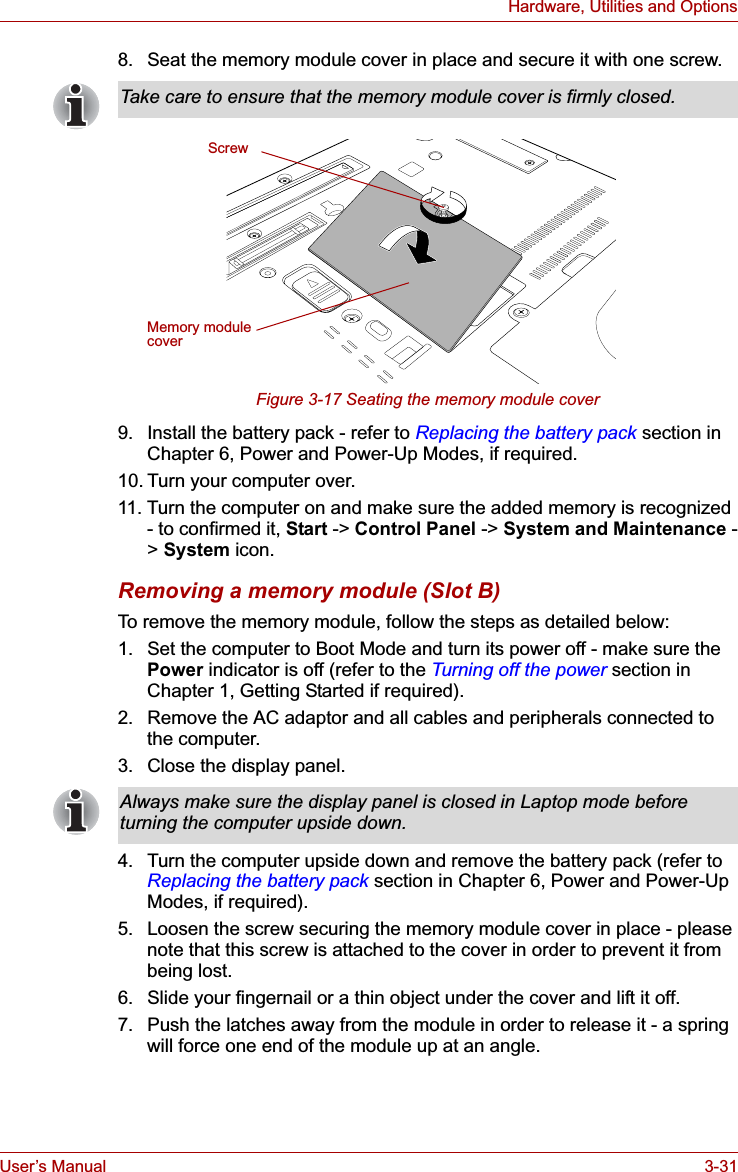 User’s Manual 3-31Hardware, Utilities and Options8. Seat the memory module cover in place and secure it with one screw.Figure 3-17 Seating the memory module cover9. Install the battery pack - refer to Replacing the battery pack section in Chapter 6, Power and Power-Up Modes, if required.10. Turn your computer over.11. Turn the computer on and make sure the added memory is recognized - to confirmed it, Start -&gt; Control Panel -&gt; System and Maintenance -&gt;System icon.Removing a memory module (Slot B)To remove the memory module, follow the steps as detailed below:1. Set the computer to Boot Mode and turn its power off - make sure the Power indicator is off (refer to the Turning off the power section in Chapter 1, Getting Started if required).2. Remove the AC adaptor and all cables and peripherals connected to the computer.3. Close the display panel.4. Turn the computer upside down and remove the battery pack (refer to Replacing the battery pack section in Chapter 6, Power and Power-Up Modes, if required).5. Loosen the screw securing the memory module cover in place - please note that this screw is attached to the cover in order to prevent it from being lost.6. Slide your fingernail or a thin object under the cover and lift it off.7. Push the latches away from the module in order to release it - a spring will force one end of the module up at an angle.Take care to ensure that the memory module cover is firmly closed.ScrewMemory module coverAlways make sure the display panel is closed in Laptop mode before turning the computer upside down.