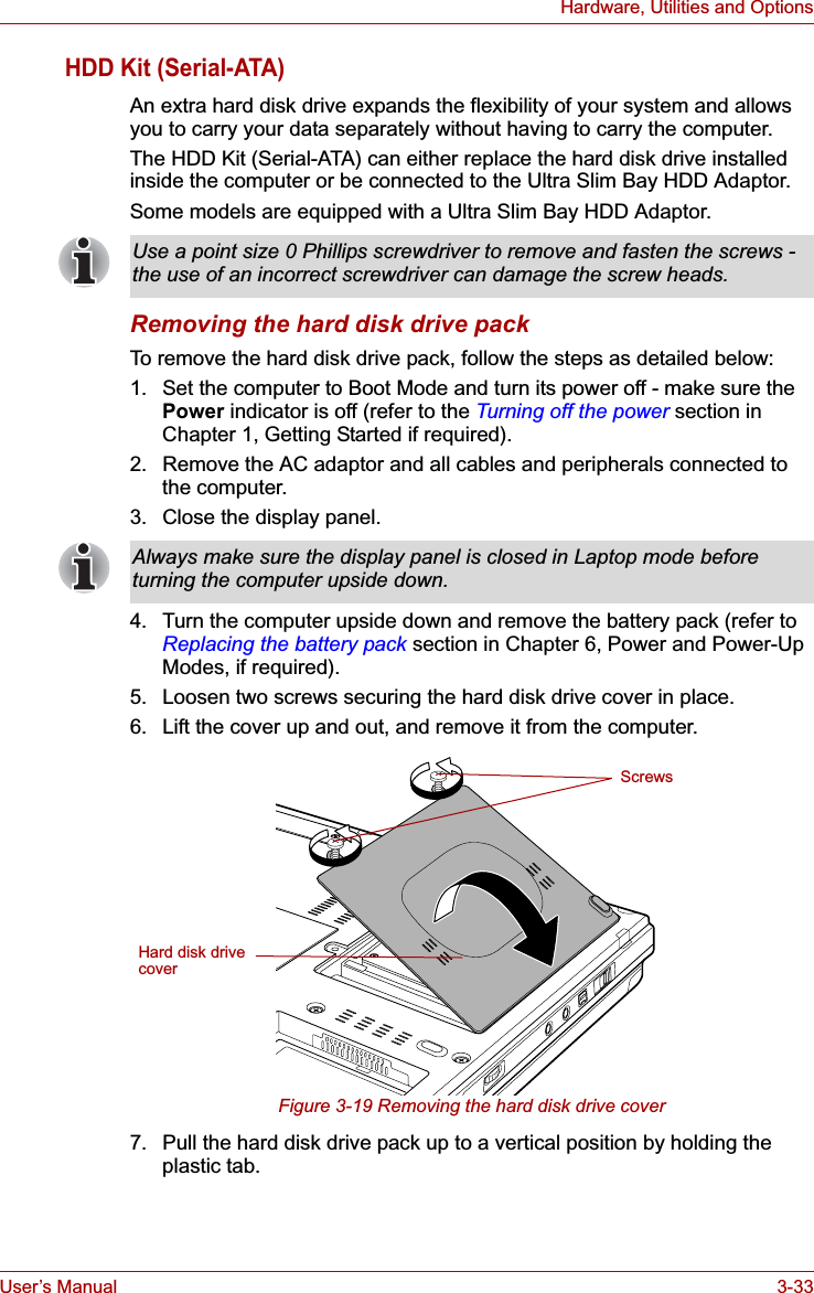 User’s Manual 3-33Hardware, Utilities and OptionsHDD Kit (Serial-ATA)An extra hard disk drive expands the flexibility of your system and allows you to carry your data separately without having to carry the computer.The HDD Kit (Serial-ATA) can either replace the hard disk drive installed inside the computer or be connected to the Ultra Slim Bay HDD Adaptor.Some models are equipped with a Ultra Slim Bay HDD Adaptor.Removing the hard disk drive packTo remove the hard disk drive pack, follow the steps as detailed below:1. Set the computer to Boot Mode and turn its power off - make sure the Power indicator is off (refer to the Turning off the power section in Chapter 1, Getting Started if required).2. Remove the AC adaptor and all cables and peripherals connected to the computer.3. Close the display panel.4. Turn the computer upside down and remove the battery pack (refer to Replacing the battery pack section in Chapter 6, Power and Power-Up Modes, if required).5. Loosen two screws securing the hard disk drive cover in place.6. Lift the cover up and out, and remove it from the computer.Figure 3-19 Removing the hard disk drive cover7. Pull the hard disk drive pack up to a vertical position by holding the plastic tab.Use a point size 0 Phillips screwdriver to remove and fasten the screws - the use of an incorrect screwdriver can damage the screw heads.Always make sure the display panel is closed in Laptop mode before turning the computer upside down.ScrewsHard disk drive cover