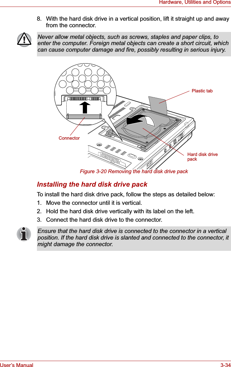 User’s Manual 3-34Hardware, Utilities and Options8. With the hard disk drive in a vertical position, lift it straight up and away from the connector.Figure 3-20 Removing the hard disk drive packInstalling the hard disk drive packTo install the hard disk drive pack, follow the steps as detailed below:1. Move the connector until it is vertical.2. Hold the hard disk drive vertically with its label on the left.3. Connect the hard disk drive to the connector.Never allow metal objects, such as screws, staples and paper clips, to enter the computer. Foreign metal objects can create a short circuit, which can cause computer damage and fire, possibly resulting in serious injury.Plastic tabHard disk drive packConnectorEnsure that the hard disk drive is connected to the connector in a vertical position. If the hard disk drive is slanted and connected to the connector, it might damage the connector.